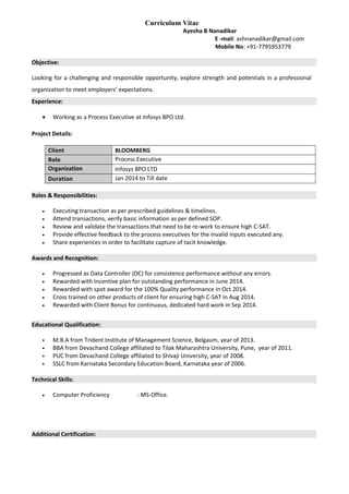 Curriculum Vitae
Ayesha B Nanadikar
E -mail: ashnanadikar@gmail.com
Mobile No: +91-7795953779
Objective:
Looking for a challenging and responsible opportunity, explore strength and potentials in a professional
organization to meet employers’ expectations.
Experience:
• Working as a Process Executive at Infosys BPO Ltd.
Project Details:
Client BLOOMBERG
Role Process Executive
Organization Infosys BPO LTD
Duration Jan 2014 to Till date
Roles & Responsibilities:
• Executing transaction as per prescribed guidelines & timelines.
• Attend transactions, verify basic information as per defined SOP.
• Review and validate the transactions that need to be re-work to ensure high C-SAT.
• Provide effective feedback to the process executives for the invalid inputs executed any.
• Share experiences in order to facilitate capture of tacit knowledge.
Awards and Recognition:
• Progressed as Data Controller (DC) for consistence performance without any errors.
• Rewarded with Incentive plan for outstanding performance in June 2014.
• Rewarded with spot award for the 100% Quality performance in Oct 2014.
• Cross trained on other products of client for ensuring high C-SAT in Aug 2014.
• Rewarded with Client Bonus for continuous, dedicated hard work in Sep 2014.
Educational Qualification:
 M.B.A from Trident Institute of Management Science, Belgaum, year of 2013.
 BBA from Devachand College affiliated to Tilak Maharashtra University, Pune, year of 2011.
 PUC from Devachand College affiliated to Shivaji University, year of 2008.
 SSLC from Karnataka Secondary Education Board, Karnataka year of 2006.
Technical Skills:
• Computer Proficiency : MS-Office.
Additional Certification:
 