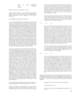 15
(Sgd.) Dr. ELIAS DOM INGO
613 Remedios
M alate
(Exhibit E in relation w ith Exhibits C and D.)
Doctor Calderon w hile on the w itness-stand expressed a
definite opinion as to the mentality of Tomas Rodriguez What
follow s is possibly the most significant of the doctor's
statements:
Dr. CALDERON testifying after interruption:
A. I w as naturally interested in finding out the true mental
state of Tomas Rodriguez and that was the chief reason why
I accepted and gave my cooperation to M essrs. Elias
Domingo and Florentino Herrera because had I found that
Tomas Rodriguez and Florentino Herrera because had I
found that Tomas Rodriguez w as really insane,I should have
ordered his transfer to the San Lazaro Hospital or to other
places, and w ould not have left him in the General Hospital.
Pursuant to my desire, I saw Tomas Rodriguez in his room
alone tw ice to have interviews with his,he begging a person
w hom I knew since several years ago; at the end of the
interview s I became convinced that there w as nothing
w rong w ith him; I had not seen anything indicating that he
w as insane and for this reason I accepted the request of my
companions and joined them; w e have been on five
different occasions examining Tomas Rodriguez jointly from
the physical standpoint but chiefly from the standpoint of his
mental state; I have been there w ith M essrs. Herrera and
Elias Domingo, examining Tomas Rodriguez and submitting
to a mental test on the 28, 29, 10 and 31 of December and
the 22nd of January, 1924 — five consecutive days in w hich
he have been together besides my particular visits.
Q. Will you place state the result of the observation you
made alone before those madeby the threeof you jointly?
— A. I asked Tomas Rodriguez some questions w hen I w ent
alone there,I asked him w ere he w as living formerly and he
w ell remembered that in Intramuros, Calle Real; I asked him
w hether he remembered one Calderon w ho w as living in
the upper floor of the house and then he told me yes; than I
asked him about his tenant by the name of Antonio Jimenez
and he told me yes, — now I remember that he had tw o
daughters,M atilde and Paz. Then I told him that I had been
living in the house of the gentlemen, Antonio Jimenez
already dead — in the upper story of the house belonged to
Tomas Rodriguez; I told him that Antonio Jimenez w as his
tenant of the upper story, that is that he w as living on the
ground floor and Antonio Jimenez upstairs and he
remembered all of this I also began to talk of my brother,
Felipe Calderon, w ho he said of course that he knew ; he
rememberedhim because he w as his companion and w as
a successful attorney. This was when I had an interview w ith
him. Then in order to observe better and to be sure of my
judgment or opinion about the mental state of Tomas
Rodriguez, I saw him again and w e began to speak of
something w hich I don't remember now.In fine,w e talked of
things of interest and as I had finally accepted the request
of Drs. Elias Domino and Florentino Herrera to join then the
first and second time that Herrera, Domingo and myself
w ent there, no stenographic notes w ere taken of w hat
happened there.
Q. So that before joining Doctors Herrera and Domingo you
had already paid tw o visits to the patient? — A. Yes, sir.
Q. From the result f the conversation you had w ith Tomas
Rodriguez on those tw o visits w hat is your opinion as to his
mental capacity? — A. That he w as sick;that he w as w eak,
but I have found absolutely no incoherence in his ideas; he
answ ered my questions w ell and as I w as observing him
there w ere times w hen he did not remember things of the
present — because this must be admitted — but on the
other hand he had a w onderful memory of past events; in
talking w ith him, you w ould not notice in the conversation
any alteration in his mind nor that man had lost the
reasoning pow er or logic.
Q. Did you notice any loss of memory, or that his memory
w as w eakening about things of the past? — A. About things
of the past, I mean that you talk to him now about specific
matters, and after about five or ten minutes he no longer
remembers w hat had been talked of.
x x x x x x x x x
Q. Do you remember the conversation you had w ith him for
the first time w hen the three of you paid a visit to the
patient? — A. I don't remember the details, but I do
remember the questions I put to him. I asked D. Tomas
Rodriguez: You are an old man aged, sick: Yes, I am thinking
to make a w ill. But w hy don't you decide? There is no hurry
there is time to make a w ill, 'he said. Then in case you
decide to make a w ill,to w hom are you goingto leaveyour
property? Don't you have any relatives? I have a relative,
Vicente Lopez,my first cousin, and M argarita Lopez my first
cousin they are brothers.' In that case, to w hom, do you
w ant to leave your property? Why, I don't have much, very
little, but I am decided to leave it to my cousin, Vicente
Lopez and his daughter Luz Lopez. Why w ould you not give
anything to M argarita Lopez? No because her husband is
very bad, 'to use his exact language is very bad.'
Q. Did you talk w ith him on that occasion about his estate?
— A. Yes, sir, he told me that he had three estates, — one on
Calle M agallanes, another on Calle Cabildo and the third
on Calle Juan Luna and besides he had money in the
M onte de Piedad and Hogar Filipino.
x x x x x x x x x
Q. From the question made by you and the answ ers given
by M r. Tomas Rodriguez on that occasion, w hat is your
opinion as to his mental capacity? — A. The follow ing: That
the memory of Tomas Rodriguez somew hat failed as to
things of the present,but is all right w ith regard to matters or
facts of the past; that his ideas w ere incoherent; that the
thought w ith logic,argued even w ith pow er and generally
in some of the interview s I have arrived at the conclusion
that Tomas Rodriguez had an initiative of his ow n, did not
need that anybody should make him any suggestion
because he answ ered in such a w ay that if you permit me
now to show you my stenographic notes, they w ill prove to
you conclusively that he had an initiative of his ow n and
had no need of anybody making him any question. (S. R. p.
72.)
Doctor Elias Domingo, w ho w as the attending physician for Tomas
Rodriguez throughout all the time that Rodriguez in the hospital had
examined him,w as likewise certain that Rodriguez possessed sufficient
mentality to make a w ill. Among other things, Doctor Domingo
testified:
ARANETA: Q. Have you know n D. Tomas Rodriguez?
Dr. DOM INGO: A. Yes, sir.
Q. Did you attend D. Tomas Rodriguez as physician? — A.
Yes, sir.
 