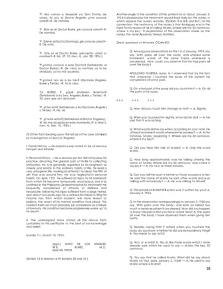 18
"P. Nos vamos a despedir ya, Don Tomás, de
usted. Yo soy el Doctor Ángeles, ¿me conoce
usted?--R. De nombre.
"P. Este es el Doctor Burke, ¿le conoce usted?--R.
De nombre.
"P. Este es el Doctor Domingo,¿le conoce usted?--
R. De vista.
"P. Este es el Doctor Burke, ¿recuerda usted su
nombre?--R. No. (P. 10, sten. N., Jan. 28, 1924.)
"P.¿Usted conoce a este Doctor? (Señalando al
Doctor Burke).--R. De vista; su nombre ya lo he
olvidado, ya no me acuerdo.
"P.¿Usted nos ve a los tres? (Doctores Ángeles,
Burke y Tietze).--R. Ya lo creo.
"Dr. BURKE: P. ¿Qué profesión tenemos?
(Señalando a los Sres. Ángeles, Burke y Tietze).--R.
YO creo que son doctores.
"P. ¿Y lso dos? (Señalando a los Doctores Ángeles
y Tietze).--R. No. sé.
"P. ¿Y este señor? (Señalando al Doctor Ángeles).-
-R. No me acuerdo en este momento.(P. 4. And 5,
sten. N., Feb. 10, 1924.)
(f) Ot her fact sbearing upon t hehist ory of t he case obtained
by invest igat ion of Doct or Angeles:
I. Family Hist ory. — His parents w ere noted to be of nervous
temper and irritable.
II. Personal history. — He w asa law yer,but did not pursue his
practice, devoting the greater part of his life to collecting
antiquities, He w as generally regarded by his neighbors as
miserly and erratic in the ordinary habits of life. He lead a
very unhygienic life, making no attempt to clean the filth of
dirt that w as around him. He w as neglectful in personal
habits. On April, 1921, he suffered an injury to his forehead,
from w hich he became temporarily unconscious, and w as
confined in the Philippine General Hospital for treatment.He
frequently complained of attacks of dizziness and
headache, follow ing this injury;suffered form a large hernia;
and about tw oyears ago,he w asfined for failure in filing his
income tax, from w hich incident, w e have reason to
believe, the onset of his mental condition took place. This
incident itself can most probably be considered as a failure
of memory. His condition became progressively worse up to
his death.
4. The undersigned have stated all the above facts
contained in this certificate to the best of our know ledge
and belief.
M anila, P.I., M arch 15, 1924.
(Sgd.) SIXTO DE LOS ANGELES
W.B. BURKE, M .D.
SAM UEL TIETZE
(Exhibit 33 in relation w ith Exhibits 28 and 29.)
Another angle to the condition of the patient on or about January 3,
1924,is disclosed by the treatment record kept daily by the nurses, in
w hich appear the nurse's remarks. (Exhibits 8-A, 8-B, and 8-C.) In this
connection, the testimony of the nurses is that Rodriguez w as in the
habit for no reason at all of calling "M aria,w here are my 50 centavos,
w here is my key." In explanation of the observation made by the
nurses, the nurse Apolonio Floreza testified.
Direct questions of Attorney OCAM PO:
Q. Among your observations on the 1st of January,1924,you
say 'w ith pains all over the body, and uttered some
incoherent w ords of the same topics w henever is
aw akened.' How could you observe that he had pains all
over the body?
APOLONIO FLOREZA, nurse: A. I observed that by the fact
that w henever I touched the body of the patient he
complained of some pain.
Q. On w hat part of the body did you touch him? — A. On all
the parts of his body.
x x x x x x x x x
Q. How did you touch him, strongly or not? — A. Slightly.
Q. When you touched him slightly,w hat did he do? — A. He
said that it w as aching.
Q. What w ords did he say w hen,according to your note, he
uttered incoherent words whenever he awakes? — A. As for
instance, 'M aria,' repeating it 'Where are my 50 centavos,
w here is my key?'
Q. Did you hear him talk of M aria? — A. Only the w ord
M aria.
Q. How long approximately w as he talking uttering the
name of 'M aria, Where are my 50 centavos,' and w here is
my key? — A. For tw o or three minutes.
Q. Can you tell the court w hether on those occasions w hen
he said the name of M aria he said other w ords and w as
talking w ith somebody? — A. He w as talking to himself.
Q. This remark on Exhibit 8-B w hen w as it w ritten by you? A.
January 2, 1924.
Q. In the observation correspondingly to January 2,1924 you
say, 'With pains over the body,' and later on talked too
much w henever patient is aw akened.' How did you happen
to know the pain w hich you have noted here? A. The pains
all over the body, I have observed them w hen giving him
baths.
Q. Besides saying that it ached w hen you touched the
body,do you know w hether he did any extraordinary thing?
A. You mean to say acts?
Q. Acts or w ords? A. Yes, sir, like those w ords w hich I have
already said w hich he used to say — M aria, the key, 50
centavos.
Q. You say that he called M aria. What did he say about
M aria on that date January 2, 1924? — A. He used to say
M aria w here is M aria?
 