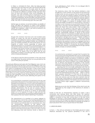 21
In Wilson vs. M itchell (101 Penn., 495), the follow ing facts
appeared upon the trial of the case: The testator died at the
age of nearly 102 years. In his early years he w as an
intelligent and w ell informed man. About seven years prior
to his death he suffered a paralytic stroke and from that
time his mind and memory w ere much enfeebled. He
became very dull of hearing and in consequence of the
shrinking of his brain he w as affected w ith senile cataract
causing total blindness. He became filthy and obscene in his
habits, although formerly he w as observant of the proprieties
of life. The court, in commenting upon the case, said:
Neither age,nor sickness, nor extreme distress,nor debility of
body w ill affect the capacity to make a w ill, if sufficient
intelligence remains. The failure of memory is not sufficient to
create the incapacity, unless it be total or extend to his
immediate family to property. . . .
x x x x x x x x x
Dougal (the testator) had lived over one hundred years
before he made the w ill and his physical and mental
w eakness and defective memory w ere in striking contrast
w ith their strength in the meridian of his life. He w as blind;not
deaf, but hearing impaired; his mind acted slow ly, he w as
forgetful of recent events, especially of names and
repeated questions in conversation; and sometimes, w hen
aroused from sleep or slumber,w ould seem bewildered. It is
not singular that some of those w ho had know n him w hen
he w as remarkable for vigor and intelligence are of the
opinion that his reason w as so far gone that he w as
incapable of making a w ill, although they never heard him
utter an irrational expression.
In the above case the w ill w as sustained. In the case at bar
w e might draw the same contract as w as pictured by the
court in the case just quoted. . . .
The particular difference betw een all of the Philippine case w hich are
cited and the case at bar are that in none of the Philippine cases w as
there any declaration of incomplicated and in none of them w ere the
facts quite as complicated as they are here. A case in point w here
the w ill w as contested, because the testator w as not of sound and
disposing mind and memory and because at the time of the making
of the w ill he w as acting under the undue influence of his brothers and
w here he had a guardian w hen he executed his w ill, is Ames' Will
([1902] 40 Ore.,495). Mr. Justice M oore, delivering the opinion of the
court, in part said:
It is contended by contestant's counsel that on the day said
pretended w ill purports to havebeen executed,Lowell w as
declared incompetent by a court w hich had jurisdiction of
the person and subject-matter and that the decree therein
appointing a guardian of his person and estate raises the
distable presumption that he did not possess sufficient
testamentary capacity at the time to overcome w hich
required evidence so strong as to leave no reasonable
doubt as to his capacity to make a valid w ill, and the
testimony introduced by the proponent beinginsufficient for
that purpose the court erred in admitting it to probate.
The appointment of a guardian of a person alleged to
be non compos ment is, by a court having jurisdiction must
necessarily create a presumption of the mental infirmity of
the w ard;but such decree does not conclusively show that
the testamentary capacity of the person under
guardianship is entirely destroyed and the presumption thus
created may be overcome by evidence proving that such
person at the time he executed a w ill w as in fact of sound
and disposing mind and memory: Stone vs. Damon, 12
M ass.,487;Breed vs. Pratt, 18 Pick, 115: In re Slinger's Will, 72
Wis., 22 (37 N. W. 236).
The testimony show s that the testator retained a vivid
recollection of the contents of the books he had read and
studied w hen he w as young but that he could not readily
recall to his mind the ordinary incidents of his later life. The
depth and intensity of mental impression alw ays depend
upon and are measured by the degree of attention given to
the perception of truth, w hich demands reflection; and
hence the inability of a person to recollect events and
hence the inability is evidence of mental decay, because it
manifest a w ant of power on concentration of the mind. The
aged live in the past and the impression retained in their
minds are those that w ere made in their younger days,
because at that period of their lives they w ere able to
exercise w ill power by giving attention. While the inability of
a person of advanced years to remember recent events
distinctly undoubtedly indicates a decay of the human
faculties, it does not conclusively establish senile dement ia,
w hich is something more than a mere loss of mental pow er,
resulting from old age and is not only a feeble condition of
the mind but a derangement thereof. . . . The rule is settled
in this state that if a testator at the time he executes his w ill
understand the business in w hich he is engaged and has a
know ledge of his property and how he w ishes to disposeof it
among those entitled to his bounty, he possess sufficient
testamentary capacity,notwithstanding his old age,sickness
debility of body, or extreme distress.
x x x x x x x x x
It is contented by contestant's counsel that if Low ell at the
time he executed thepretended will,w as not wholly lacking
in testamentary capacity,he w as,in consequence of age ill
health,debility of body and infirmity of w ill pow er, Andrew
and Joseph having know ledge thereof took advantage of
his physical and mental condition and unduly influenced
him to device and bequeth his property in the manner
indicated, attempting thereby todeprive the contestant of
all interest therein except such as w as given her by statute. .
. . Assuming that he w as easily persuaded and that his
brothers and the persons employed by them to care for him
took advantage of his enfeebled condition and prejudiced
his mind against the contestant did such undue influence
render the w ill thereforeexecuted void? . . . When a w ill has
been properly executed, it is the duty of the courts to
uphold it, if the testator possessed a sound and disposing
mind and memory and w as free from restraint and not
acting under undue influence notw ithstandingsympathy for
persons legally entitledto the testator's bounty and a sense
of innate justice might suggest a different testamentary
disposition.
Believing,as w e do,that the findings of the circuit court are
supported by the w eight of the testimony its decree is
affirmed.
Insofar as the law on testamentary capacity to make a w ill is
concerned and carrying alone one step further the question
suggested at the end of the presentation of the facts on the same
subject a resolution of the case comes dow n to this: Did Tomas
Rodriguez on January 3, 1924, possess sufficient mentality to make a
w ill w hich w ould meet the legal test regarding testamentary capacity
and have the proponents of the will carried successfully the burden of
proof and show n him to be of sound mind on that date?
II. UNDUE INFLUENCE
A. Fact s. — The w ill w as attacked on the further ground of undue
influence exercised by the persons benefited in the w ill in
 
