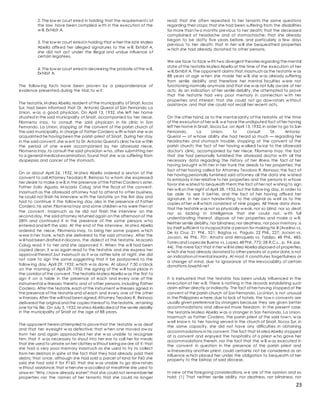 23
2. The low er court erred in holding that the requirements of
the law have been complied w ith in the execution of the
w ill, Exhibit A.
3. The low er court erred in holding that w hen the late Matea
Abella affixed her alleged signatures to the w ill, Exhibit A,
she did not act under the illegal and undue influence of
certain legatees.
4. The low er court erred in decreeing the probate of the w ill,
Exhibit A.
The follow ing facts have been proven by a preponderance of
evidence presented during the trial, to w it:
The testatrix,M atea Abella,resident of the municipality of Sinait,Ilocos
Sur, had been informed that Dr. Antonio Querol of San Fernando La
Union, w as a good physician. On April 13, 1932, she left her home
situated in the said municipality of Sinait, accompanied by her niece,
Filomena Inay, to consult the said physician in his clinic in San
Fernando, La Union, stopping at the convent of the parish church of
the said municipality,in charge of Father Cordero w ith w hom she w as
acquainted he having been the parish priest of Sinait. During her stay
in the said convent,she w ent to Dr. Antonio Querol's clinic tw ice w ithin
the period of one w eek accompanied by her aforesaid niece,
Filomena Inay,to consult the said physician w ho, after submitting her
to a general medical examination, found that she w as suffering from
dyspepsia and cancer of the stomach.
On or about April 26, 1932, M atea Abella ordered a sexton of the
convent to call Attorney Teodoro R. Reinoso to w hom she expressed
her desire to make a w ill,in the presence of the Father Cordero's sister,
Father Zoilo Aguda, M acario Calug and the fiscal of the convent.
Inasmuch as the aforesaid attorney had to attend to other business,
he could not finish his interview w ith the testatrix on the first day and
had to continue it the follow ing day, also in the presence of Father
Cordero,his sister,Filomena Inay and some children w ho were then at
the convent. Inasmuch as he did not finish the interview on the
second day, the said attorney returned again on the afternoon of the
28th and continued it in the presence of the same persons w ho
entered and left the sala. At the end of the interview , M atea Abella
ordered he niece, Filomena Inay, to bring her some papers w hich
w ere in her trunk, w hich she delivered to the said attorney. After the
w ill had been drafted in Ilocano, the dialect of the testatrix, M acario
Calug read it to her and she approved it. When the w ill had been
copied clean, it w as again read to the testatrix and she express her
approval thereof,but inasmuch as it w as rather late at night, she did
not care to sign the same suggesting that it be postponed to the
follow ing day, April 29, 1932, w hich w as done. At about 7:30 o'clock
on the morning of April 29, 1932, the signing of the w ill took place in
the corridor of the convent. The testatrix Matea Abella w as the first to
sign it on a table in the presence of each and every one of the
instrumental w itnesses thereto and of other persons, including Father
Cordero. After the testatrix,each of the instrument w itnesses signed in
the presence of the testatrix and of each and every one of the other
w itnesses. After the will had been signed,Attorney Teodoro R. Reinoso
delivered the original and the copies thereof to thetestatrix, retaining
one for his file. On July 3, 1932,M atea Abella died of the senile debility
in the municipality of Sinait at the age of 88 years.
The opponent herein attempted to provethat the testatrix w as deaf
and that her eyesight w as defective; that w hen one moved aw ay
from her and again approached her she w as unable to recognize
him; that it w as necessary to shout into her ear to call her for meals;
that she used to urinate on her clothes w ithout beingaw are of it; that
she had a very poor memory inasmuch as she used to try to collect
from her debtors in spite of the fact that they had already paid their
debts; that once, although she had sold a parcel of land for P60 she
said she had sold it for P160; that she w as unable to go dow nstairs
w ithout assistance;that w hen she w ascalled at mealtime she used to
answ er: "Why,I have already eaten";that she could not remember her
properties nor the names of her tenants; that she could no longer
read; that she often repeated to her tenants the same questions
regarding their crops; that she had been suffering from the disabilities
for more than tw o months previous to her death; that the deceased
complained of headache and of stomachache; that she already
began to be dotty five years before, and particularly a few days
previous to her death; that in her w ill she bequeathed properties
w hich she had already donated to other persons.
We are face to face w ith two divergent theories regarding themental
state of the testatrix Matea Abella at the time of the execution of her
w ill,Exhibit A. The opponent claims that,inasmuch as the testatrix w as
88 years of age w hen she made her w ill, she w as already suffering
from senile debility and therefore her mental faculties w ere not
functioning normally anymore and that she w as not fully aw are of her
acts. As an indication of her senile debility, she attempted to prove
that the testatrix had very poor memory in connection w ith her
properties and interest; that she could not go dow nstairs w ithout
assistance, and that she could not recall her recent acts.
On the other hand,as to the mental sanity of the testatrix at the time
of the execution of her w ill,w e have theundisputed fact of her having
left her home in Sinait, Ilocos Sur, on April 13,1932,in order to go to San
Fernando, La Union, to consult Dr. Antonio
Querol — of w hose ability she had heard so much — regarding her
headaches and stomach trouble, stopping at the convent of the
parish church; the fact of her having w alked tw ice to the aforesaid
doctor's clinic, accompanied by her niece, Filomena Inay; the fact
that she had personally furnished the aforesaid doctor w ith all the
necessary data regarding the history of her illness the fact of her
having brought w ith her in her trunk the deeds to her properties; the
fact of her having called for Attorney Teodoro R. Reinoso; the fact of
her having personally furnished said attorney all the data she w ished
to embody in her relative to her properties and the persons in w hose
favor she w ished to bequeath them;the fact of her not w ishing to sign
her w ill on the night of April 28, 1932,but the follow ing day, in order to
be able to see it better, and the fact of her having affixed her
signature, in her ow n handw riting, to the original as w ell as to the
copies of her w ill w hich consisted of nine pages. All these data show
that the testatrix w as not so physically w eak, nor so blind, nor so deaf,
nor so lacking in intelligence that she could not, w ith full
understanding thereof, dispose of her properties and make a w ill.
Neither senile debility,nor blindness,nor deafness, nor poor memory, is
by itself sufficient to incapacitate a person for making his ill (Avelino vs.
De la Cruz, 21 Phil., 521; Bagtas vs. Paguio, 22 Phil., 227; Jocson vs.
Jocson, 46 Phil., 701; Amata and Almojuela vs. Tablizo, 48 Phil., 485;
Torres and Lopez de Bueno vs. Lopez,48 Phil.,772; 28 R.C.L., p. 94, par.
44). The mere fact that in her w ill M atea Abella disposed of properties,
w hich she had already donated to other persons at a prior date,is not
an indication of mental insanity. At most it constitutes forgetfulness or
a change of mind, due to ignorance of the irrevocability of certain
donations.lawphil.net
It is insinuated that the testatrix has been unduly influenced in the
execution of her w ill. There is nothing in the records establishing such
claim either directly or indirectly. The fact of her having stopped at the
convent of the parish church of San Fernando, La Union, is not unusual
in the Philippines w here,due to lack of hotels, the tow n convents are
usually given preference by strangers because they are given better
accommodations and allow ed more freedom. In the present case,
the testatrix Matea Abella w as a stranger in San Fernando, La Union.
Inasmuch as Father Cordero, the parish priest of the said tow n, w as
w ell know n to her having served in the church of Sinait, Ilocos Sur, in
the same capacity, she did not have any difficulties in obtaining
accommodations in his convent. The fact that M ateaAbella stopped
at a convent and enjoyed the hospitality of a priest w ho gave her
accommodations therein, nor the fact that the w ill w as executed in
the convent in question in the presence of the parish priest and
w itnessedby another priest, could certainly not be considered as an
influence w hich placed her under the obligation to bequeath of her
property to the bishop of said diocese.
In view of the foregoing considerations,w e are of the opinion and so
hold: (1) That neither senile ability, nor deafness, nor blindness, nor
 