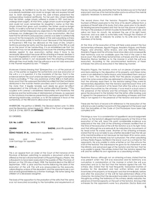 5
proceedings. As testified to by his son, Faustino had a heart attack,
w as already bedridden and could no longer talk and express himself
due to brain damage. To prove this, said w itness presented the
corresponding medical certificate. For her part, Dra. Limpin testified
that her father, Judge Limpin, suffered a stroke in 1991 and had to
undergo brain surgery. At that time,Judge Limpin could no longer talk
and could not even remember his daughter’s name so that Dra.
Limpin stated that given such condition, her father could no longer
testify. It is w ell to notethat at that point, despite ample opportunity,
petitioners neither interposed any objections to the testimonies of said
w itnesses nor challenged the same on cross examination. We thus
hold that for all intents and purposes,Lorenzo w as able to satisfactorily
account for the incapacity and failure of the said subscribing w itness
and of the notary public to testify in court. Because of this the probate
of Paciencia’s Will may be allow ed on the basis of Dra. Limpin’s
testimony proving her sanity and the due execution of the Will, as w ell
as on the proof of her handw riting. It is an established rule that "[a]
testament may not be disallowed just because the attesting witnesses
declare against its due execution; neither does it have to be
necessarily allow edjust because all the attesting w itnesses declare in
favor of its legalization; w hat is decisive is that the court is convinced
by evidence before it, not necessarily from the attesting w itnesses,
although they must testify,that the will was or w as not duly executed
in the manner required by law ."731âwphi1
M oreover,it bears stressing that "[i]rrespective x x x of the posture of
any of the parties as regards the authenticity and due execution of
the w ill x x x in question, it is the mandate of the law that it is the
evidence before the court and/or [evidence that] ought tobe before
it that is controlling."74 "The very existence of [the Will] is in itself prima
facie proof that the supposed [testatrix]has w illed that [her] estatebe
distributed in the manner therein provided, and it is incumbent upon
the state that, if legally tenable, such desire be given full effect
independent of the attitude of the parties affected thereby."75This,
coupled w ith Lorenzo’s established relationship w ith Paciencia, the
evidence and the testimonies of disinterested w itnesses, as opposed
to the total lack of evidence presented by petitioners apart from their
self-serving testimonies, constrain us to tilt the balance in favor of the
authenticity of the Will and its allow ance for probate.
WHEREFORE, the petition is DENIED. The Decision dated June 15, 2006
and the Resolution dated August 31, 2006 of the Court of Appeals in
CA-G.R. CV No. 80979 are AFFIRMED.
SO ORDERED.
G.R. No. L-6801 March 14, 1912
JULIANA BAGTAS, plaintiffs-appellee,
vs.
ISIDRO PAGUIO, ET AL., defendants-appellants.
Salas and Kalaw for appellant s.
Jose Sant iago for appellee.
TRENT, J.:
This is an appeal from an order of the Court of First Instance of the
Province of Bataan, admitting to probate a document w hich w as
offered as the last w ill and testament of PioquintoPaguio y Pizarro. The
w ill purports to have been executed in the pueblo of Pilar, Province of
Bataan,on the 19th day of April, 1908. The testator died on the 28th of
September, 1909, a year and five months follow ing the date of the
execution of the w ill. The w ill w as propounded by the executrix,
Juliana Bagtas,w idow of the decedent,and the opponents are a son
and several grandchildren by a former marriage, the latter being the
children of a deceased daughter.
The basis of the opposition to the probation of the will is that the same
w as not executed according to the formalities and requirements of
the law touching w ills,and further that the testator was not in the full of
enjoyment and use of his mental faculties and w as without the mental
capacity necessary to execute a valid w ill.
The record show s that the testator, Pioquinto Paguio, for some
fourteen of fifteen years prior to the time of his death suffered from a
paralysis of the left side of his body;that a few years prior to his death
his hearing became impaired and that he lost the pow er of speech.
Ow ing to the paralysis of certain muscles his head fell to one side, and
saliva ran from his mouth. He retained the use of his right hand,
how ever, and w as able to w rite fairly w ell. Through the medium of
signs he w as able to indicate his w ishes to his w ife and to other
members of his family.
At the time of the execution of the w ill there w ere present the four
testamentary witnesses, Agustin Paguio, Anacleto Paguio, and Pedro
Paguio, and attorney, Señor M arco, and one Florentino Ramos.
Anacleto Paguio and the attorney have since died,and consequently
their testimony w as not available upon the trial of the case in the
low er court. The other three testamentary w itnesses and the w itness
Florentino Ramos testified as to the manner in w hich the w ill w as
executed. According to the uncontroverted testimony of these
w itnesses the w ill w as executed in the follow ing manner:
Pioquinto Paguio, the testator, w rote out on pieces of paper notes
and items relating to the disposition of his property, and these notes
w ere in turn delivered to Señor Marco,who transcribed them and put
them in form. The w itnesses testify that the pieces of paper upon
w hich the notes w erewritten are delivered to attorney by the testator;
that the attorney read them to the testator asking if they w ere his
testamentary dispositions; that the testator assented each time w ith
an affirmative movement of his head; that after the w ill as a w hole
had been thus w ritten by the attorney, it w as read in a loud voice in
the presence of the testator and the w itnesses; that Señor M arco
gave the document to the testator;that the latter, after looking over
it, signed it in the presence of the four subscribing w itnesses; and that
they in turn signed it in the presence of the testator and each other.
These are the facts of record w ith reference to the execution of the
w ill and w e are in perfect accord w ith the judgment of the lower court
that the formalities of the Code of Civil Procedure have been fully
complied w ith.
This brings us now to a consideration of appellants' second assignment
of error, viz, the testator's alleged mental incapacity at the time of the
execution of the w ill. Upon this point considerable evidence w as
adduced at the trial. One of the attesting w itnesses testified that at
the time of the execution of the w ill the testator w as in his right mind,
and that although he w as seriously ill, he indicated by movements of
his head w hat his w ishes w ere. Another of the attesting w itnesses
stated that he w as not able to say whether decedent had the full use
of his mental faculties or not,because he had been ill for some years,
and that he (the w itnesses) was not a physician. The other subscribing
w itness,Pedro Paguio,testified in the low er court as a w itness for the
opponents. He w as unable to state w hether or not the w ill w as the
w ish of the testator. The only reasons he gave for his statement w ere
the infirmity and advanced age of the testator and the fact that he
w as unable to speak. The witness stated that the testator signed the
w ill, and he verified his ow n signature as a subscribing w itness.
Florentino Ramos, although not an attesting w itness, stated that he
w as present w hen the w ill w as executed and his testimony w as
cumulative in corroboration of the manner in w hich the w ill w as
executed and as to the fact that the testator signed the w ill. This
w itness also stated that he had frequently transacted matters of
business for the decedent and had w ritten letters and made
inventories of his property at his request,and that immediately before
and after the execution of the w ill he had performed offices of his
character. He stated that the decedent was able to communicate his
thoughts by w riting.The testimony of this w itness clearly indicates the
presence of mental capacity on the part of the testator. Among other
w itnesses for the opponents w ere tw o physician, Doctor Basa and
 