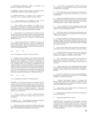 56
Sr. PAM INTUAN.—Quisieramos saber, Su Señoria, si se
presenta al testigo como experto?
Sr. SERRANO.—Tambien quisiera saber si se presenta como
madico de la familia o como medico experto?.
Sr. ARCEGA.—Presento al testigo como medico de
cabecere y como medico experto al mismo tiempo.
P. Y que hicieron en el hospital en vista de sus
instrucciones?—R. Cumplieron la prescripcion mia.
P. Que sucedio con respecto al estado de la
paciente?—R. La paciente a medida que pasaban los dias
se quedaba grave cada vez y mas graves los sintomas aun
que al primer dia en que fue ella llevada al hospital.
P. Volviendome a la condicion de la paciente, en que
estado se encontraba Doña M anuela I.Vda. de gonzales el
14 de noviembre de 1948 antes de ingresarla en el
hospital?—R. La encontre con aphasia, no podia hablar
inteligentemente.
"P. Puede usted explicar al Juzgado el curso de la
enfermedad de Doña M anuela I. Vda. de Gonzales?—R.
Estuvo agravandose desde el segundo dia en que fue
ingresada al hospital,y desde ese dia orinaba y deponia en
la cama inconscientemente.
xxx xxx xxx
(t.s.n., Laquindanum, M arch 21, 1949, pp. 24-26.)
P. Explique usted al Juzgado el curso de la enfermedad
de la paciente haciendo referencia de las fechas que
aparecen en los Exhibitos 3 y 3-4?—R. El noviembre 14,
ordene el ingreso de la paciente al M ercy Hospital, porque
tuvo paralisis parcial en la lengua, probablemente de
origen embalismo o thrombosis cerebral,y como ya era de
noche no se llevo al hospital,sino el dia 15 de noviembre en
donde le he hecho dos visitas; la condicion de la pacient e
cont inuo empeorandohasta el dia 25 de noviembre en que
sobrevino la complicacion de pneumonia hypost at ica
hast a que fallecio el noviembre 27, 1948, a las 2:30 p.m.
xxx xxx xxx
(t.s.n., Laquindanum, M arch 21, 1948, pp. 28-29.)
JUZGADO.—P. Como llego ust ed a esa conclusion de que
desde el 14 de noviembrede 1948en que ust ed ordeno la
ent rega de la pacient eal hospital empeoro su salud hast a
que murio el dia 27 de noviembrede 1948?-R. Porque cada
vez mas se acent ua su est ado comat oso, y demas su
respiracion se hacia mas fat igosa cada vez que pasaban
los dias, y con est ert ores.
P. Y como est aba su est ado ment al?—R. Est aba
complet amente inconsciente desdeel dia en que ent ro en
el hospit al.
Sr. ARCEGA. — P. Podia hablar la paciente en la fecha
en que fue ingresada al hospital?-R. No, señor.
P. Despues del 15 de noviembre de 1948 en que segun
usted fue ingresada la paciente en el hospital podia hablar
ella y hacer entender sus palabras?—R. No, señor.
P. Y que hacia la paciente?—R. Estaba durmiendo
continuamente, no podia abrir sus ojos por si sola, sino que
yo abria para ver la pupila.
P. Trato usted de tener conversacion con la paciente?—
R. Naturalmente trataba, pero contestaba, y ni creo que
me entendia.
P. Podia levantarse la paciente?—R. No, señor, porque
estaba en estado comtosos, y para prevenir la pneumonia
hypostatica dos o tres hombres tenian que levantaria y
ponerla algo de costado o algo asi reclinada.
P. Y que resultado tuvo esa precaucion que usted
tomo?—R. Se ha retrasado o retardadole pneumonia,pero
sobrevino, al fin, que siempre es fatal.
P. Usted dijo que al fin sobrevino la pneumonia, que
efecto tuvo esa pneumonia a la paciente?—R. Precipito la
muerte de la paciente.
P. El 18 de noviembre de 1948, segun testimonio de los
testigos,otorgaron el documento Exhibit 2-Alejandro y Juan
Gonzales, puede usted decir al Juzgado en que estado se
encontraba Doña M anuela I. Vda. de Gonzales?—R. Estaba
en estado comatoso.
P. Por que sabe usted eso?—R. Porque en esa fecha yo
la visite dos veces: una por la mañana y otra por la tarde.
P. Y estando en el estado comatoso, como usted, dice,
puede usted decir al Juzgado si podia ella hablar o
entender sus palabras o su deseo?—R. No, señor.
P. Hizo usted esfuerzos para hacerie comprender sus
palabras?—R. Siempre examinaba a ella para ver si
reaccionaba favorablemente la paciente, pero cada vez
era peor.
P. Puede usted decir si en aquella fecha la paciente
podia siquiera hacer movimiento de cabeza?—R. No,señor,
porque la parte derecha del cuerpo tenia hemiflejia o
paralisis.
P. Cual es la causa de oso que usted dice hemiflejia o
paralisis?—R. Generalmente se debe a una hemorragia
cerebral o trombosis del cerebro.
P. Teniendo hemorragia cerebral o trombosis del
cerebro, segun usted, cual es la parte del cuerpo humano
que queda afectada?—R. La cabeza y tambien los brazos,
como los miembros del cuerpo.
P. Que quiere usted decir como los miembros del
cuerpo?—R. Las manos y los pies.
P. Podia mover la paciente sus manos y su cuerpo?—R.
La parte izquierda si.
P. Y la parte derecha?-R. No, señor.
JUZGADO.—Pero una persona en ese estado de salud,
como estaba la paciente Doña M anuela I. Vda. de
Gonzales,el 18 de noviembre de 1948, podia comprender
palabras dichas a ella o indicaciones hechas por alguna
persona a ella?—R. No, señor.(t.s.n. Laquindanum, M arch
21, 1948, pp. 30-33.).
 