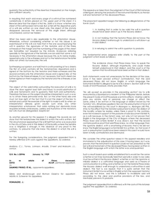 59
guaranty the authenticity of the sheet but,if repeated on the margin,
give sufficient security.
In requiring that each and every page of a w ill must be numbered
correlatively in letters placed on the upper part of the sheet, it is
likew ise clear that the object of Act No. 2645 is to know w hether any
sheet of the w ill has been removed. But,w hen all the dispositive parts
of a w ill are w ritten on one sheet only, the object of the statute
disappears because the removal of this single sheet, although
unnumbered, cannot be hidden.
What has been said is also applicable to the attestation clause.
Wherefore, w ithout considering w hether or not this clause is an
essential part of the w ill, w e hold that in the one accompanying the
w ill in question, the signatures of the testatrix and of the three
w itnesseson the margin and the numbering of the pages of the sheet
are formalities not required by the statute. M oreover, referring
specially to the signature of the testatrix,w ecan add that same is not
necessary in the attestation clause because this, as its name implies,
appertains only to the w itnesses and not to the testator since the latter
does not attest, but executes, the w ill.
Synthesizing our opinion,w e hold that in a w ill consisting of tw o sheets
the first of w hich contains all the testamentary dispositions and is
signed at the bottom by the testator and three w itnesses and the
second contains only the attestation clause and is signed also at the
bottom by the threewitnesses,it is not necessary that both sheets be
further signed on their margins by the testator and the w itnesses,or be
paged.
The object of the solemnities surrounding the execution of w ills is to
close the door against bad faith and fraud, to avoid substitution of
w ills and testaments and to guaranty their truth and authenticity.
Therefore the laws on this subject should be interpreted in such a w ay
as to attain these primordal ends. But, on the other hand, also one
must not lose sight of the fact that it is not the object of the law to
restrain and curtail the exercise of the right to make a will. So when an
interpretation already given assures such ends, any other
interpretation w hatsoever, that adds nothing but demands more
requisites entirely unnecessary, useless and frustative of the testator's
last w ill, must be disregarded. lawphil.net
As another ground for this appeal, it is alleged the records do not
show that the testarix knew the dialect in w hich the w ill is w ritten. But
the circumstance appearing in the w ill itself that same w as executed
in the city of Cebu and in the dialect of this locality w here the testatrix
w as a neighbor is enough, in the absence of any proof to the
contrary, to presume that she knew this dialect in w hich this w ill is
w ritten.
For the foregoing considerations, the judgment appealed from is
hereby affirmed w ith costs against the appellants. So ordered.
Arellano, C.J., Torres, Johnson, Araullo, St reet and Malcolm, JJ.,
concur.
G.R. No. L-28946 January 16, 1929
In re estate of Piraso, deceased.
SIXTO ACOP, petitioner-appellant,
vs.
SALMING PIRASO, ET AL., opponents-appellees.
Gibbs and McDonough and Roman Ozaet a for appellant .
Adolfo A. Scheerer for appellees.
ROMUALDEZ, J.:
This appeal w as taken from the judgment of the Court of First Instance
of Benguet,denying the probate of the instrument Exhibit A,as the last
w ill and testament of the deceased Piraso.
The proponent-appellant assigns the following as alleged errors of the
low er court:
1. In holding that in order to be valid the w ill in question
should have been draw n up in the Ilocano dialect.
2. In not holding that the testator Piraso did not know the
Ilocano dialect w ell enough to understand a w ill draw n up
in said dialect.
3. In refusing to admit the w ill in question to probate.
The fundamental errors assigned refer chiefly to the part of the
judgment w hich reads as follow s:
The evidence show s that Piraso knew how to speak the
Ilocano dialect, although imperfectly, and could make
himself understood in that dialect, and the court is of the
opinion that his w ill should have been w ritten in that dialect.
Such statements w ere not unnecessary for the decision of the case,
once it has been proved w ithout contradiction, that the said
deceased Piraso did not know English, in w hich language the
instrument Exhibit A,alleged to be his w ill,is draw n. Section 628 of the
Code of Civil Procedure, strictly provides that:
"No will, except as provides in the preceding section" (as to w ills
executed by a Spaniard or a resident of the Philippine Islands, before
the present Code of Civil Procedure w ent into effect),"shall be valid to
pass any estate, real or personal, nor charge or affect the
same, unless it be writ t en in t he language or dialect known by t he
t estator," etc. (Emphasis supplied.) Nor can the presumption in favor of
the w ill established by this court in Abangan vs. Abangan (40 Phil.,
476),to the effect that the testator is presumed to know the dialect of
the locality w here he resides, unless there is proof to the contrary,
even he invoked in support of the probate of said document Exhibit A,
as a w ill, because, in the instant case, not only is it not proven that
English is the language of the City of Baguio w here the deceased
Piraso lived and w here Exhibit A w as draw n, but that the record
contains positive proof that said Piraso knew no other language than
the Igorrote dialect, w ith a smattering of Ilocano; that is, he did not
know the English language in w hich Exhibit A is w ritten. So that even if
such a presumption could have been raised in this case it w ould have
been w holly contradicted and destroyed.
We consider the other question raised in this appeal needless and
immaterial to the adjudication of this case, it having been, as it w as,
proven,that the instrument in question could not be probated as the
last w ill and testament of the deceased Piraso,having been w ritten in
the English language w ith w hich the latter w as unacquainted.
Such a result based upon solidly established facts would be the same
w hether or not it be technically held that said will,in order to be valid,
must be w ritten in the Ilocano dialect; w hether or not the Igorrote or
Inibaloi dialect is a cultivated language and used as a means of
communication in w riting,and w hether or not thetestator Piraso knew
the Ilocano dialect w ell enough to understand a w ill w ritten in said
dialect. The fact is, w e repeat, that it is quite certain that the
instrument Exhibit A w as written in English w hich the supposed testator
Piraso did not know , and this is sufficient to invalidate said w ill
according to the clear and positive provisions of the law , and
inevitably prevents its probate.
The judgment appealed from is affirmed,w ith the costs of this instance
against the appellant. So ordered.
 