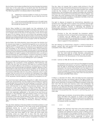 6
Doctor Viado. Doctor Basa testified that he had attended thetestator
some four or five years prior to his death and that the latter had
suffered from a cerebral congestion from w hich the paralysis resulted.
The follow ing question w as propounded to Doctor Basa:
Q. Referring to mental condition in w hich you found him
the last time you attended him, do you think he w as in his
right mind?
A. I can not say exactly whether he w as in his right mind,
but I noted some mental disorder,because w hen I spoke to
him he did not answ er me.
Doctor Basa testified at more length, but the substance of his
testimony is that thetestator had suffered a paralysis and that he had
noticed some mental disorder. He does not say that the testator w as
not in his right mind at the time of the execution of the w ill, nor does
he give it at his opinion that he w as w ithout the necessary mental
capacity to make a valid w ill. He did not state in w hat way this mental
disorder had manifested itself other than that he had noticed that the
testator did not reply to him on one occasion w hen he visited him.
Doctor Viado, the other physician, have never seen the testator, but
his answ er was in reply to a hypothetical question as to w hat be the
mental condition of a person w ho w as 79 years old and w ho had
suffered from a malady such as the testator w as supposed to have
had according to the testimony of Doctor Basa, w hose testimony
Doctor Viado had heard. He replied and discussed at some length the
symptoms and consequences of the deceasefrom which the testator
had suffered; he read in support of his statements from a w ork by a
German Physician, Dr. Herman Eichost. In answ er,how ever,to a direct
question,he stated that he w ould be unable to certify to the mental
condition of a person w ho w as suffering from such a disease.
We do not think that the testimony of these two physicians in any w ay
strengthens the contention of the appellants. Their testimony only
confirms the fact that the testator had been for a number of years
prior to his death afflicted w ith paralysis, in consequence of w hich his
physician and mental strength was greatly impaired. Neither of them
attempted to state what was the mental condition of the testator at
the time he executed the will in question. Therecan be no doubt that
the testator's infirmities were of a very serious character, and it is quite
evident that his mind w as not as active as it had been in the earlier
years of his life. How ever,w ecan not include from this that he w anting
in the necessary mental capacity to dispose of his property by w ill.
The courts have been called upon frequently to nullify w ills executed
under such circumstances, but the w eight of the authority is in support
if the principle that it is only w hen those seeking to overthrow the w ill
have clearly established the charge of mental incapacity that the
courts w ill intervene to set aside a testamentary document of this
character. In the case of Bugnao vs. Ubag (14 Phil. Rep., 163), the
question of testamentary capacity w as discussed by this court. The
numerous citations there given from the decisions of the United States
courts are especially applicable to the case at bar and have our
approval. In this jurisdiction the presumption of law is in favor of the
mental capacity of the testator and the burden is upon the
contestants of the w ill to prove thelack of testamentary capacity. (In
the matter of the w ill of Cabigting, 14 Phil. Rep., 463; in the matter of
the w ill of Butalid, 10 Phil. Rep., 27; Hernaez vs. Hernaez, 1 Phil. Rep.,
689.)
The rule of law relating to the presumption of mental soundness is w ell
established, and the testator in the case at bar never having been
adjudged insane by a court of competent jurisdiction, this
presumption continues, and it is therefore incumbent upon the
opponents to overcome this legal presumption by proper evidence.
This w e think they have failed to do. There are many cases and
authorities w hich w e might cite to show that the courts have
repeatedly held that mere w eakness of mind and body, induced by
age and disease do not render a person incapable of making a w ill.
The law does not require that a person shall continue in the full
enjoyment and use of his pristine physical and mental pow ers in order
to execute a valid w ill. If such w ere the legal standard, few indeed
w ould be the number of w ills that could meet such exacting
requirements. The authorities,both medical and legal, are universal in
statement that the question of mental capacity is one of degree, and
that there are many gradations from the highest degree of mental
soundness to the low est conditions of diseased mentality w hich are
denominated as insanity and idiocy.
The right to dispose of property by testamentary disposition is as
sacred as any other right w hich a person may exercise and this right
should not be nullified unless mental incapacity is established in a
positive and conclusive manner. In discussing the question of
testamentary capacity, it is stated in volume 28, 70, of the American
and English Encyclopedia of Law , that —
Contrary to the very prevalent lay impression, perfect
soundness of mind is not essential to testamentary capacity.
A testator may be afflicted w ith a variety of mental
w eaknesses,disorders,or peculiarities and still be capable in
law of executing a valid w ill.(See the numerous cases there
cited in support of this statement.)
The rule relating to testamentary capacity is stated in Busw ell on
Insanity, section 365, and quoted w ith approval inCampbell vs.
Campbell (130 Ill., 466), as follow s:
To constitute a sound and disposing mind,it is not necessary
that the mind shall be w holly unbroken, unimpaired, or
unshattered by disease or otherw ise, or that the testator
should be in the full possession of his reasoning faculties.
In note, 1 Jarman on Wills, 38, the rule is thus stated:
The question is not so much, that w as the degreeof memory
possessed by the testator, as, had he a disposing memory?
Was he able to remember the property he w as about to
bequeath,the manner of disturbing it,and the objects of his
bounty? In a w ord, w ere his mind and memory sufficiently
sound to enable him to know and understand the business in
w hich he w as engaged at the time w hen he executed his
w ill. (See authorities there cited.)
In Wilson vs. Mit chell (101 Penn., 495), the follow ing facts appeared
upon the trial of the case: The testator died at the age of nearly 102
years. In his early years he w as an intelligent and w ell informed man.
About seven years prior to his death he suffered a paralytic stroke and
from that time his mind and memory w ere mush enfeebled. He
became very dull of hearing and in consequence of the shrinking of
his brain he w as affected with senile cataract causing total blindness.
He became filthy and obscene in his habits, although formerly he w as
observant of the properties of life. The court,in commenting upon the
case, said:
Neither age,nor sickness, nor extreme distress,nor debility of
body w ill affect the capacity to make a w ill, if sufficient
intelligence remains. The failure of memory is not sufficient to
create the incapacity, unless it be total, or extend to his
immediate family or property. . . .
x x x x x x x x x
Dougal (the testator) had lived over one hundred years
before he made the w ill, and his physical and mental
w eakness and defective memory w ere in striking contrast
w ith their strength in the meridian of his life. He w as blind;not
deaf, but hearing impaired; his mind acted slow ly, he w as
forgetful or recent events, especially of names, and
repeated questions in conversation; and sometimes, w hen
 