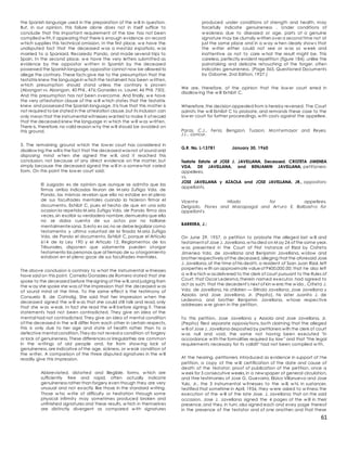 61
the Spanish language used in the preparation of the w ill in question.
But, in our opinion, this failure alone does not in itself suffice to
conclude that this important requirement of the law has not been
complied w ith,it appearing that there is enough evidence on record
w hich supplies this technical omission. In the first place, w e have the
undisputed fact that the deceased w as a mest iza española, w as
married to a Spaniard, Recaredo Pando, and made several trips to
Spain. In the second place, w e have the very letters submitted as
evidence by the oppositor w ritten in Spanish by the deceased
possessed the Spanish language,oppositor cannot now be allowed to
allege the contrary. These facts give rise to the presumption that the
testatrix knew the languagein w hich the testament has been w ritten,
w hich presumption should stand unless the contrary is proven
(Abangan vs. Abangan, 40 Phil., 476;Gonzales vs. Laurel, 46 Phil. 750).
And this presumption has not been overcome. And finally, w e have
the very attestation clause of the w ill w hich states that the testatrix
knew and possessed the Spanish language. It is true that this matter is
not required to be stated in the attestation clause,but its inclusion can
only mean that the instrumental witnesses wanted to make it of record
that the deceased knew the language in w hich the w ill w as w ritten.
There is, therefore,no valid reason w hy the w ill should be avoided on
this ground.
3. The remaining ground w hich the low er court has considered in
disallow ing the will is the fact that the deceased wasnot of sound and
disposing mind w hen she signed the w ill, and it reached this
conclusion, not because of any direct evidence on the matter, but
simply because the deceased signed the w ill in a somew hat varied
form. On this point the low er court said:
El Juzgado es de opinion que aunque se admita que las
firmas arriba indicadas feuran de M aria Zuñiga Vda. de
Pando, las mismas revelan que ella no estabe en el pleno
de sus facultades mentales cuando la hicieron firmar el
documento, Exhibit C, pues el hecho de que en una sola
ocasion la repetida M aria Zuñiga Vda. de Pando firmo dos
veces,sin escribir su verdadero nombre,demuestra que ella
no se daba cuenta de sus actos por no hallarse
mentalmentesana. Si esto es asi,no se debe legalizar como
testamento y ultima voluntad de la finada M aria Zuñiga
Vda. de Pando el documento, Exhibit C, porque el Articulo
614 de la Ley 190 y el Articulo 12, Reglamentos de los
Tribunales, disponen que solamente pueden otorgar
testamento las personas que al tiempo de su otorgamiento
estaban en el pleno goce de sus facultades mentales.
The above conclusion is contrary to w hat the instrumental w itnesses
have said on this point. Cornelio Gonzales de Romero stated that she
spoke to the deceased before thesigning of the w ill,and judging from
the w ay she spoke she was of the impression that the deceased w as
of sound mind at the time. To the same effect is the testimony of
Consuelo B. de Catindig. She said that her impression w hen the
deceased signed the w ill w as that she could still talk and read, only
that she w as w eak. In fact she read the w ill before signing it. These
statements had not been contradicted. They give an idea of the
mental had not contradicted. They give an idea of mental condition
of the deceased in the w ill differ from each other in certain respects,
this is only due to her age and state of health rather than to a
defective mental condition.They do not reveal a condition of forgery
or lack of genuineness. These differences or irregularities are common
in the w ritings of old people and, far from show ing lack of
genuineness,are indicative of the age, sickness, or w eak condition of
the w riter. A comparison of the three disputed signatures in the w ill
readily give this impression.
Abbreviated, distorted and illegible, forms, w hich are
sufficiently free and rapid, often actually indicate
genuineness rather than forgery even though they are very
unusual and not exactly like those in the standard w riting.
Those w ho w rite of difficulty or hesitation through some
physical infirmity may sometimes produced broken and
unfinished signatures and these results, w hich in themselves
are distinctly divergent as compared w ith signatures
produced under conditions of strength and health, may
forcefully indicate genuineness . Under conditions of
w eakness due to diseased or age, parts of a genuine
signature may be clumsily w ritten over a second time not at
just the same place and in a w ay w hen clearly show s that
the w riter either could not see or w as so w eek and
inattentive as not to care w hat the result might be. This
careless, perfectly evident repetition (figure 184), unlike the
painstaking and delicate retouching of the forger, often
indicates genuineness. (Page 365, Questioned Documents
by Osborne, 2nd Edition, 1927.)
We are, therefore, of the opinion that the low er court erred in
disallow ing the w ill Exhibit C.
Wherefore,the decision appealed from is hereby reversed. The Court
admits the w ill Exhibit C to probate, and remands these case to the
low er court for further proceedings, w ith costs against the appellee.
Paras, C.J., Feria, Bengzon, Tuason, Mont emayor and Reyes,
JJ., concur.
G.R. No. L-13781 January 30, 1960
Testate Estate of JOSE J. JAVELLANA, Deceased. CRISTETA JIMENEA
VDA. DE JAVELLANA, and BENJAMIN JAVELLANA, petitioners-
appellees,
vs.
JOSE JAVELLANA y AZAOLA and JOSE JAVELLANA, JR., oppositors-
appellants.
Vicent e Hilado for appellees.
Delgado, Flores and Macapagal and Art uro E. Balbast ro for
appellant s.
BARRERA, J.:
On June 29, 1957, a petition to probate the alleged last w ill and
testament of Jose J. Javellana,w hodied on M ay 24 of the same year,
w as presented in the Court of First Instance of Rizal by Crsiteta
Jimenea Vda. de Javellana and Benjamin Javellana, w idow and
brother respectively of the deceased,alleging that the aforesaid Jose
J. Javellana,at the time of his death, a resident of Ssan Juan Rizal, left
porperties w ith an approximate valueof P400,000.00; that he also left
a w ill w hich w asdelivered to the clerk of court pursuant to the Rules of
Court; that Oscar Ledesma,therein named executor, had agreed to
act as such; that the decedent's next of kin w ere;the w ido., Criteta J.
Vda. de Javellana, his children — Erlinda Javellana, Jose Javellana y
Azaola, and Jose Javellana, Jr. (Pepito), his sister Juanito J. de
Ledesma, and brother Benjamin Javellana, w hose respective
addresses w re given in the petition.
To this petition, Jose Javellana y Azaola and Jose Javellana, Jr.
(Pepito) filed separate opposiytions, both claiming that the alleged
w ill of Jose J. Javellana deposited by peittioners with the clerk of court
w as null and void, the same not having been executed "in
accordance w ith the formalities required by law " and that "the legal
requirements necessary for its validit" had not been complied w ith.
At the hearing, petitioners introduced as evidence in support of the
petition, a copy of the w ill; certification of the date and cause of
death of the testator; proof of publication of the petition, once a
w eek for 3 consecutive weeks,in a new spaper of general circulation,
and thre testimonies of Jose G. Guevarra, Eloisa Villanueva and Jose
Yulo, Jr., the 3 instrumental w itnesses to the w ill, w hi, in sustancer,
testified that sometime in April, 1956, they w ere asked to w itness the
execution of the w ill of the late Jose. J. Javellana; that on the said
occasion, Jose J. Javellana signed the 4 pages of the w ill in their
presence,and they,in turn, also signed each and evey page thereof
in the presence of the testator and of one another; and that these
 