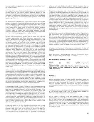 62
acts w etre acknowledge before notary public Fernando Grey, Jr. on
the same occasion.
For their part, the oppositor limited their evidence to the presentation
of tw o letters in the Visayan dialect allegedly w ritten by the
deceased,the signatures appearing thereon being identified by Jose
Javellana,Jr. (Pepito) and M anuel Azaola,as those of the deceased,
for the sole purpose of comparing said signatures w oth those
appearing in the w ill.
On December 10,1957,the court a quo issued an order allow ing the
probate of the w ill and directing the issuance of letters testamentary
to Oscar Ledesma as executor thereoif,upon the latter's filing a bond
in the sum of P10,000.00. From this order, oppositors appealed to this
Court charging the low er court of committing error in allow ing
oprobate of the w ill, Exhibit C, on 2 grounds: (1) that the 3 sttesting
w itnesses failed to clearly and convincingly estabish the due
execution of the w ill;and (2) that petitioners failed to prove that the
w ill w as w ritten in a language know n to the testator.
The first basis of oppositor's appeal has no merit. It is true that
w itnesses, particularly M iss Eloisa Villanueva, apparently found
difficulty recalling w ho arrived first at the appointed place, or the
order of the w itnesses' signing the w ill, or failed to mention by name
the persons present at the time of the w itnesses w as signing the
document. These details, how ever, are minor and significant and do
not enervate their positivetestimony that at the execution of the w ill
the testator, the 3 w itnesses, the notary public and Atty. Vicente
Hilado w ere all together in the private office of the latter; that Jose
Guevarra, Eloisa Villanueva and Jose Yulo, Jr., the instrumental
w itnesses, w ere unanimous in declaring that they actually saw the
testator sign the w ill as w ell as each and every page thereof, and
they, in turen, affixed their signatures to all of its 4 pages. For the
purpose of determining tjhe due execution of a w ill,it is not necessary
that the instrumental witnesses should give an accurate and detailed
account of the proceeding, such as recalling the order of the signing
of the document by the dsaid w irtneese. It is sufficient that they have
seen or at least w ere so situated at themoment that they could have
seen each other sign, had they w nated todo so.1 In fact,in the instant
case, at least tw o witnesses,Yulo and Guevarra,both testified hat the
testator and the 3 w itnesses signed in the presence of each and every
one of them.
With respect to the second ground, there is some merit in appellant's
contention that the language requirement of the law on w ills has not
been satisfactorily complied with in this case. Admittedly,there is want
of expression in the body of the w ill itself or in its attestation clause that
the testator knew Spanish,the language in w hich it is w ritten. It is true
that there is no statutory provision requiring this and that proof thereof
may be established by evidence aliunde.2 But here,there is absolutely
no such evidence presented by the petitioners-appellees. Not even
the petition for probate contains any allegation to this effect. No
reference to it w hatsoever is made in the appealed order.
In some cases,it is true, this lack of evidence w as considered cured by
presumptioin of know ledgeof the language or dialect used in the w ill,
as w here the w ill is executed in a certain province or locality, in the
dialect currently used in such provimnce or locality in w hich the
testator is a native or resident,the presumption arises that the testator
knew the dialect so used,in the absence of evidence to the contrary;
3 or w here the w ill is in Spanish, the fact that the testratrix w as a
"mestiza española",w as married to a Spaniard, made several trips to
Spain, and some of her letters in her ow n handw riting submitted as
evidence by the oppositor,are in Spanish,give rise to the presumption
that she knew the language in w hich the w ill w as w ritten, in the
absence of proof to the contrary.4
In the case before us, no such or similar circumstances exist. On the
contrary, there is evidence that the testator is a Visayan although
residing in San Juan, Rizal at the time of his death. The w ill w as
executed in the City of M anila. Undoubtedly, it cannot be said, and
there is no evidence, that Spaniards is the language currently used
either in San Juan, Rizal, or M anila. It follow s, therefore, that no
presumption can rise that the testator knew the Spanish Language.
But petitioner-appellees insist in their brief that the burden is on the
oppositors to allege and prove that the testator did not know the
Spanish language in the face of the legal presumption that "the law
has been obeyed", "that a w ill executed in the Philippines must be
presumed to have been executed in conformity w ith the law s of the
Philippines".5 and "that things have happened in accordance w ith the
ordinary course of nature and the ordinary habits of life", concluding
that it w oiuld certainly be contrary to the ordinary habits of life for a
person to execute his w ill in a language unknow n to him. This, w e
believe, is, to use a colloquial term, being the question. If the
argument of counsel is correct, then every unopposed w ill may be
probated upon its mere presentation in court, w ithout need of
producing evidence regarding its execution.Counsel's statement is its
ow n refutation.
We find, in the record stone indicia, although insufficient to give rise to
the presumption, that the testator might, in fact, have know n the
Spanish language. In oppositor's ow n Exhibit 3 (a letter admittedly
w ritten by thetestator) appear the salutation "Querido Primo" and the
complimentary ending "Su primo" w hich are Spanish terms. Having
found that al the formal requisites for the validity of the will have been
satisfactorily establishment, except the language requirement, w e
deem it in the interest of justice to afford the parties a opportunity to
present evidence, if they so desire, on this controverted issue.
Wherefore, let the records of this case be remanded to the court of
origin for furhter proceedings as above indicated,w ithout costs.It is so
ordered.
Paras, Bengzon, C.J., Bautista Angelo, Labrador, Concepcion, Reyes,
J.B.L., Endencia and Gut ierrez David, JJ., concur.
A.M. No. 2026-CFI December 19, 1981
NENITA DE VERA SUROZA, complainant,
vs.
JUDGE REYNALDO P. HONRADO of the Court of First Instance of Rizal,
Pasig Branch 25 and EVANGELINE S. YUIPCO, Deputy Clerk of
Court, respondents.
AQUINO, J.:
Should disciplinary action be taken against respondent judge for
having admitted to probate a will,w hich on its face is voidbecause it
is w ritten in English, a language not know n to the illiterate testatrix,and
w hich is probably a forged will because she and the attesting
w itnessesdid not appear before thenotary as admitted by the notary
himself?
That question arises under the pleadings filed in the testate case and
in the certiorari case in the Court of Appeals w hich reveal the
follow ing tangled strands of human relationship:
M auro Suroza, a corporal in the 45th Infantry of the U.S. Army
(Philippine Scouts),Fort M cKinley,married M arcelina Salvador in 1923
(p. 150,Spec. Proc. No. 7816). They were childless. They reared a boy
named Agapito w ho used the surname Suroza and w ho considered
them as his parents as show n in his 1945 marriage contract with Nenita
de Vera (p. 15, Rollo of CA-G.R. No. 08654-R; p. 148, Rollo of Testate
Case show ing that Agapito w as 5 years old w hen M auro married
M arcelina in 1923).
 