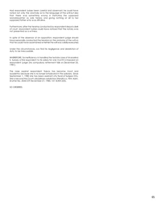 65
Had respondent judge been careful and observant, he could have
noted not only the anomaly as to the language of the w ill but also
that there w as something w rong in instituting the supposed
granddaughter as sole heiress and giving nothing at all to her
supposed father w ho w as still alive.
Furthermore,after the hearing conducted by respondent deputy clerk
of court, respondent judge could have noticed that the notary w as
not presented as a w itness.
In spite of the absence of an opposition, respondent judge should
have personally conducted the hearing on the probate of the w ill so
that he could have ascertained w hether the will was validly executed.
Under the circumstances, w e find his negligence and dereliction of
duty to be inexcusable.
WHEREFORE, for inefficiency in handling the testate case of M arcelina
S. Suroza, a fine equivalent to his salary for one month is imposed on
respondent judge (his compulsory retirement falls on December 25,
1981).
The case against respondent Yuipco has become moot and
academic because she is no longer employed in the judiciary. Since
September 1, 1980 she has been assistant city fiscal of Surigao City.
She is beyond this Court's disciplinary jurisdiction (Peralta vs. Firm Adm.
M atter No. 2044-CFI November 21, 1980, 101 SCRA 225).
SO ORDERED.
 