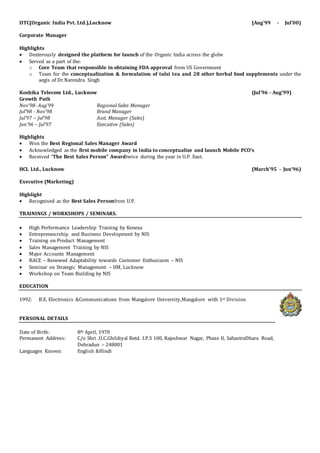 IITC(Organic India Pvt. Ltd.),Lucknow (Aug’99 - Jul’00)
Corporate Manager
Highlights
 Dexterously designed the platform for launch of the Organic India across the globe
 Served as a part of the:
o Core Team that responsible in obtaining FDA approval from US Government
o Team for the conceptualization & formulation of tulsi tea and 28 other herbal food supplements under the
aegis of Dr.Narendra Singh
Koshika Telecom Ltd., Lucknow (Jul’96 - Aug’99)
Growth Path
Nov’98- Aug’99 Regional Sales Manager
Jul’98 - Nov’98 Brand Manager
Jul’97 – Jul’98 Asst. Manager (Sales)
Jun’96 – Jul’97 Executive (Sales)
Highlights
 Won the Best Regional Sales Manager Award
 Acknowledged as the first mobile company in India to conceptualize and launch Mobile PCO’s
 Received “The Best Sales Person” Awardtwice during the year in U.P. East.
HCL Ltd., Lucknow (March’95 - Jun’96)
Executive (Marketing)
Highlight
 Recognised as the Best Sales Personfrom U.P.
TRAININGS / WORKSHOPS / SEMINARS.
 High Performance Leadership Training by Kenexa
 Entrepreneurship and Business Development by NIS
 Training on Product Management
 Sales Management Training by NIS
 Major Accounts Management
 RACE – Renewed Adaptability towards Customer Enthusiasm – NIS
 Seminar on Strategic Management – IIM, Lucknow
 Workshop on Team Building by NIS
EDUCATION
1992: B.E. Electronics &Communications from Mangalore University,Mangalore with 1st Division
PERSONAL DETAILS
Date of Birth: 8th April, 1970
Permanent Address: C/o Shri .U.C.Ghildiyal Retd. I.P.S 100, Rajeshwar Nagar, Phase II, SahastraDhara Road,
Dehradun – 248001
Languages Known: English &Hindi
 