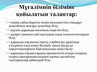 Мұғалімнің біліміне
қойылатын талаптар:
 • өзінің сабақ беретін пәнін мемлекеттік стандарт
деңгейінен жоғары деңгейде білу;
 • оқушы дарындылығының моделін білу;
 • қазіргі заманға сай оқытудың жаңа технологияларын
білу;
 • дарынды оқушыны оқыту, тәрбиелеу үрдісінде
үлгерімге ғана көңіл бөлмей, оның басқа да
көрсеткіштерімен байланысына көңіл бөлу;
 • дарынды оқушылардың ерекшелігін ескере отырып,
оларға шығармашылықпен жұмыс жасайтын
тапсырмалар дайындай білу.
 