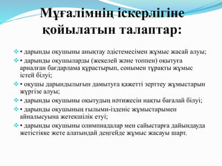 Мұғалімнің іскерлігіне
қойылатын талаптар:
• дарынды оқушыны анықтау әдістемесімен жұмыс жасай алуы;
• дарынды оқушыларды (жекелей және топпен) оқытуға
арналған бағдарлама құрастырып, сонымен тұрақты жұмыс
істей білуі;
• оқушы дарындылығын дамытуға қажетті зерттеу жұмыстарын
жүргізе алуы;
• дарынды оқушыны оқытудың нәтижесін нақты бағалай білуі;
• дарынды оқушының ғылыми-ізденіс жұмыстарымен
айналысуына жетекшілік етуі;
• дарынды оқушыны олимпиадалар мен сайыстарға дайындауда
жетістікке жете алатындай деңгейде жұмыс жасауы шарт.
 