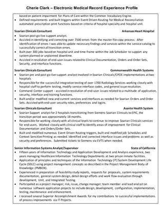 Cherie Clark – Electronic Medical Record Experience Profile
based on patient impairment for Plans of Care within the Common Vocabulary Engine.
 Defined requirements and built triggers within Event Driven Routing for Medical Reconciliation
automated prescription print functions based on criteria of hospital specialty and hospital unit.
Soarian Clinicals Consultant Arkansas Heart Hospital
 Soarian post-go-live support analyst.
 Assisted in identifying and correcting over 7500 errors from the master file copy process. After
identification of errors I was able to update necessary findings and services within the service catalog to
successfully correct all transition errors.
 Built over 300 jobs based on hospital unit and time-frame within the Job Scheduler to support any
system planned or unplanned downtime.
 Assisted in resolution of end-user issues related to Clinical Documentation, Orders and Order Sets,
Security, and Interface functions.
Soarian Clinicals Consultant Commonwealth Health Systems
 Soarian pre and post go-live support analyst Involved in Soarian Clinicals/CPOE implementations at two
hospitals
 Responsible for the successful integration testing of over 1700 Radiology Services working closely with
hospital staff to perform testing, modify service interface codes, and general issue resolution.
 Command Center support - assisted in resolution of end-user issues related to a multitude of application,
security, interface and training functions.
 Built and/or modified new and current services and interfaces as needed for Soarian Orders and Order
Sets. Assisted with end-user security roles, preferences and logins.
Soarian Clinicals Consultant Asante Health System
 Soarian Support analyst for 2 hospitals transitioning from Siemens Soarian Clinicals to EPIC, the
transition period was approximately 18 months.
 Responsible for working closely with all clinical levels to continue to improve Soarian Clinicals services
for end-users. Worked closely with clinical staff to identify areas of improvement for Clinical
Documentation and Orders/Order Sets.
 Built and modified numerous Event Driven Routing triggers, built and modified job Schedules and
Context Sensitive Printing as needed. Identified and corrected interface issues and problems as well as
security and preferences. Submitted tickets to Siemens via EVTS when needed.
Senior Information Systems Analyst/Supervisor State of California
 Fifteen years of Information Technology and Application Development and Analysis experience, two
years managing Healthcare Information Technology Departments at two prison inmate facilities.
 Application of principles and techniques of the Information Technology (IT) System Development Life
Cycle (SDLC) using project management concepts as described in the Project Management Body of
Knowledge (PMBOK).
 Experienced in preparation of feasibility study reports, requests for proposals, systemrequirements
documentation, general system design, detail design efforts and work flow evaluation through
development, Unit, and Integrated Testing.
 Participated as a project manager; risk, issue, change manager; team member and lead analyst on
numerous software application projects to include design, development, configuration, implementation,
testing, maintenance and enhancement.
 I received several Superior Accomplishment Awards for my contributions to successful implementations.
of process improvements via IT Projects.
 