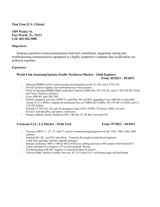 Thai Tran [U.S. Citizen]
3309 Wesley St.
Fort Worth, Tx. 76111
Cell: 682-564-3888
Objectives:
Seeking a position in telecommunication field tech, installation, integration, testing and
troubleshooting communication equipment in a highly competitive company that would utilize my
technical expertise.
Experience:
World Link (Samsung/Sprint), Pacific Northwest Market – Field Engineer
From: 05/2013 – 05/2015
- Samsung MMBS carriers commissioning and integration on the 3G, 4G, and 2.5 TD LTE
- Provide technical support, and troubleshoot any issues (onsite).
- Work on Samsung MMBS (Multi-mode Base Station) CDMA DU, 4G LTE DU, and 2.5 TD LTE DU (Eltek
and Texon /Emerson cabinets).
- Cisco ASR-901 and CSR-2941.
- Perform migration activities (TDM T1s and fiber; M1 and M2): upgrading Cisco ASR-901 to latest IOS
version (15.2-2-SNH1), loading environmental files on CDMA DU (CIMA), 4G LTE DU (UAMA), and 2.5
LTE DU (LMA).
- Perform 2.5 TD LTE, 4G, and 3G acceptance tests (ATP): VSWR, TX-Power, RSSI, test calls
(Voice1x and data DO), and alarms verification.
- Primary markets: Pacific Northwest (WA, OR, ID, UT, SF Bay Area and CO).
Versacom LLC, LA Market – Field Tech From: 07/2012 – 04/2013
- Ericsson UMTS 1st
, 2nd
, 3rd
, and 4th
carriers commissioning/integration on the 3106, 3206, 6102, 6601
cabinets
- Installed DU, RU, and PSU and cables. Terminate RF jumper at node B and diplexers
- Loads basic packages and then upgrade packages
- Internal combining 1900 to 1900 or 850 to 850(cross cabling and remove RF jumpers from branch B 1st
Carrier and place it on branch A 2nd
Carrier) antennas sharing.
- Troubleshooting with NIC Engineer to cleared all alarm in node B
- Call test (SMS, mobile to mobile, data test, 411, 611) plus E911 call testing single and dual bands
 