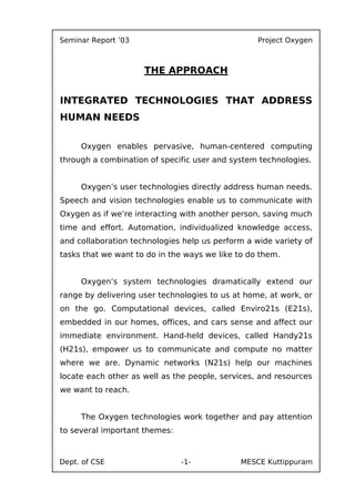 Seminar Report ’03                                Project Oxygen



                     THE APPROACH


INTEGRATED TECHNOLOGIES THAT ADDRESS
HUMAN NEEDS

     Oxygen enables pervasive, human-centered computing
through a combination of specific user and system technologies.


     Oxygen’s user technologies directly address human needs.
Speech and vision technologies enable us to communicate with
Oxygen as if we’re interacting with another person, saving much
time and effort. Automation, individualized knowledge access,
and collaboration technologies help us perform a wide variety of
tasks that we want to do in the ways we like to do them.


     Oxygen’s system technologies dramatically extend our
range by delivering user technologies to us at home, at work, or
on the go. Computational devices, called Enviro21s (E21s),
embedded in our homes, offices, and cars sense and affect our
immediate environment. Hand-held devices, called Handy21s
(H21s), empower us to communicate and compute no matter
where we are. Dynamic networks (N21s) help our machines
locate each other as well as the people, services, and resources
we want to reach.
Oxygen’s user technologies include:
     The Oxygen technologies work together and pay attention
to several important themes:



Dept. of CSE                   -1-            MESCE Kuttippuram
 