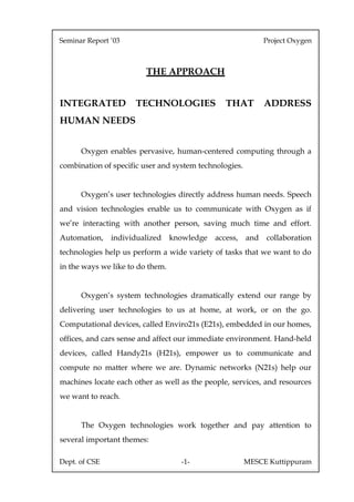 Seminar Report ’03                                            Project Oxygen



                         THE APPROACH


INTEGRATED            TECHNOLOGIES               THAT         ADDRESS
HUMAN NEEDS


      Oxygen enables pervasive, human-centered computing through a
combination of specific user and system technologies.


      Oxygen’s user technologies directly address human needs. Speech
and vision technologies enable us to communicate with Oxygen as if
we’re interacting with another person, saving much time and effort.
Automation,    individualized     knowledge   access,   and   collaboration
technologies help us perform a wide variety of tasks that we want to do
in the ways we like to do them.


      Oxygen’s system technologies dramatically extend our range by
delivering user technologies to us at home, at work, or on the go.
Computational devices, called Enviro21s (E21s), embedded in our homes,
offices, and cars sense and affect our immediate environment. Hand-held
devices, called Handy21s (H21s), empower us to communicate and
compute no matter where we are. Dynamic networks (N21s) help our
machines locate each other as well as the people, services, and resources
we want to reach.
Oxygen’s user technologies include:
      The Oxygen technologies work together and pay attention to
several important themes:

Dept. of CSE                        -1-                 MESCE Kuttippuram
 