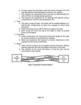 Page 10
b. A larger system has also been sized that allows transport of 3 full
size automobiles with passengers to travel in the capsule.
c. The capsules are separated within the tube by approximately 23
miles (37 km) on average during operation.
d. The capsules are supported via air bearings that operate using a
compressed air reservoir and aerodynamic lift.
2. Tube:
a. The tube is made of steel. Two tubes will be welded together in a
side-by-side configuration to allow the capsules to travel both
directions.
b. Pylons are placed every 100 ft (30 m) to support the tube.
c. Solar arrays will cover the top of the tubes in order to provide
power to the system.
3. Propulsion:
a. Linear accelerators are constructed along the length of the tube
at various locations to accelerate the capsules.
b. Rotors are located on the capsules to transfer momentum to the
capsules via the linear accelerators.
4. Route:
a. There will be a station at Los Angeles and San Francisco. Several
stations along the way will be possible with splits in the tube.
b. The majority of the route will follow I-5 and the tube will be
constructed in the median.
Figure 2. Hyperloop conceptual diagram.
Los
Angeles,
CA
San
Francisco,
CA
 