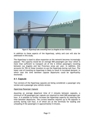 Page 11
Figure 3. Hyperloop tube stretching from Los Angeles to San Francisco.
In addition to these aspects of the Hyperloop, safety and cost will also be
addressed in this study.
The Hyperloop is sized to allow expansion as the network becomes increasingly
popular. The capacity would be on average 840 passengers per hour which is
more than sufficient to transport all of the 6 million passengers traveling
between Los Angeles and San Francisco areas per year. In addition, this
accounts for 70% of those travelers to use the Hyperloop during rush hour. The
lower cost of traveling on Hyperloop is likely to result in increased demand, in
which case the time between capsule departures could be significantly
shortened.
4.1. Capsule
Two versions of the Hyperloop capsules are being considered: a passenger only
version and a passenger plus vehicle version.
Hyperloop Passenger Capsule
Assuming an average departure time of 2 minutes between capsules, a
minimum of 28 passengers per capsule are required to meet 840 passengers per
hour. It is possible to further increase the Hyperloop capacity by reducing the
time between departures. The current baseline requires up to 40 capsules in
activity during rush hour, 6 of which are at the terminals for loading and
unloading of the passengers in approximately 5 minutes.
 