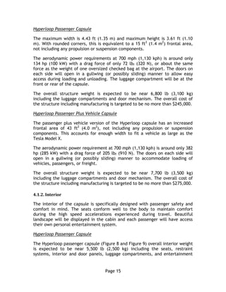 Page 15
Hyperloop Passenger Capsule
The maximum width is 4.43 ft (1.35 m) and maximum height is 3.61 ft (1.10
m). With rounded corners, this is equivalent to a 15 ft2
(1.4 m2
) frontal area,
not including any propulsion or suspension components.
The aerodynamic power requirements at 700 mph (1,130 kph) is around only
134 hp (100 kW) with a drag force of only 72 lbf (320 N), or about the same
force as the weight of one oversized checked bag at the airport. The doors on
each side will open in a gullwing (or possibly sliding) manner to allow easy
access during loading and unloading. The luggage compartment will be at the
front or rear of the capsule.
The overall structure weight is expected to be near 6,800 lb (3,100 kg)
including the luggage compartments and door mechanism. The overall cost of
the structure including manufacturing is targeted to be no more than $245,000.
Hyperloop Passenger Plus Vehicle Capsule
The passenger plus vehicle version of the Hyperloop capsule has an increased
frontal area of 43 ft2
(4.0 m2
), not including any propulsion or suspension
components. This accounts for enough width to fit a vehicle as large as the
Tesla Model X.
The aerodynamic power requirement at 700 mph (1,130 kph) is around only 382
hp (285 kW) with a drag force of 205 lbf (910 N). The doors on each side will
open in a gullwing (or possibly sliding) manner to accommodate loading of
vehicles, passengers, or freight.
The overall structure weight is expected to be near 7,700 lb (3,500 kg)
including the luggage compartments and door mechanism. The overall cost of
the structure including manufacturing is targeted to be no more than $275,000.
4.1.2. Interior
The interior of the capsule is specifically designed with passenger safety and
comfort in mind. The seats conform well to the body to maintain comfort
during the high speed accelerations experienced during travel. Beautiful
landscape will be displayed in the cabin and each passenger will have access
their own personal entertainment system.
Hyperloop Passenger Capsule
The Hyperloop passenger capsule (Figure 8 and Figure 9) overall interior weight
is expected to be near 5,500 lb (2,500 kg) including the seats, restraint
systems, interior and door panels, luggage compartments, and entertainment
 