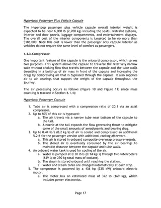 Page 17
Hyperloop Passenger Plus Vehicle Capsule
The Hyperloop passenger plus vehicle capsule overall interior weight is
expected to be near 6,000 lb (2,700 kg) including the seats, restraint systems,
interior and door panels, luggage compartments, and entertainment displays.
The overall cost of the interior components is targeted to be no more than
$185,000. Note this cost is lower than the passenger only capsule interior as
vehicles do not require the same level of comfort as passengers.
4.1.3. Compressor
One important feature of the capsule is the onboard compressor, which serves
two purposes. This system allows the capsule to traverse the relatively narrow
tube without choking flow that travels between the capsule and the tube walls
(resulting in a build-up of air mass in front of the capsule and increasing the
drag) by compressing air that is bypassed through the capsule. It also supplies
air to air bearings that support the weight of the capsule throughout the
journey.
The air processing occurs as follows (Figure 10 and Figure 11) (note mass
counting is tracked in Section 4.1.4):
Hyperloop Passenger Capsule
1. Tube air is compressed with a compression ratio of 20:1 via an axial
compressor.
2. Up to 60% of this air is bypassed:
a. The air travels via a narrow tube near bottom of the capsule to
the tail.
b. A nozzle at the tail expands the flow generating thrust to mitigate
some of the small amounts of aerodynamic and bearing drag.
3. Up to 0.44 lb/s (0.2 kg/s) of air is cooled and compressed an additional
5.2:1 for the passenger version with additional cooling afterward.
a. This air is stored in onboard composite overwrap pressure vessels.
b. The stored air is eventually consumed by the air bearings to
maintain distance between the capsule and tube walls.
4. An onboard water tank is used for cooling of the air.
a. Water is pumped at 0.30 lb/s (0.14 kg/s) through two intercoolers
(639 lb or 290 kg total mass of coolant).
b. The steam is stored onboard until reaching the station.
c. Water and steam tanks are changed automatically at each stop.
5. The compressor is powered by a 436 hp (325 kW) onboard electric
motor:
a. The motor has an estimated mass of 372 lb (169 kg), which
includes power electronics.
 