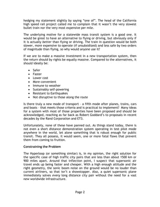 Page 2
hedging my statement slightly by saying “one of”. The head of the California
high speed rail project called me to complain that it wasn’t the very slowest
bullet train nor the very most expensive per mile.
The underlying motive for a statewide mass transit system is a good one. It
would be great to have an alternative to flying or driving, but obviously only if
it is actually better than flying or driving. The train in question would be both
slower, more expensive to operate (if unsubsidized) and less safe by two orders
of magnitude than flying, so why would anyone use it?
If we are to make a massive investment in a new transportation system, then
the return should by rights be equally massive. Compared to the alternatives, it
should ideally be:
 Safer
 Faster
 Lower cost
 More convenient
 Immune to weather
 Sustainably self-powering
 Resistant to Earthquakes
 Not disruptive to those along the route
Is there truly a new mode of transport – a fifth mode after planes, trains, cars
and boats – that meets those criteria and is practical to implement? Many ideas
for a system with most of those properties have been proposed and should be
acknowledged, reaching as far back as Robert Goddard’s to proposals in recent
decades by the Rand Corporation and ET3.
Unfortunately, none of these have panned out. As things stand today, there is
not even a short distance demonstration system operating in test pilot mode
anywhere in the world, let alone something that is robust enough for public
transit. They all possess, it would seem, one or more fatal flaws that prevent
them from coming to fruition.
Constraining the Problem
The Hyperloop (or something similar) is, in my opinion, the right solution for
the specific case of high traffic city pairs that are less than about 1500 km or
900 miles apart. Around that inflection point, I suspect that supersonic air
travel ends up being faster and cheaper. With a high enough altitude and the
right geometry, the sonic boom noise on the ground would be no louder than
current airliners, so that isn’t a showstopper. Also, a quiet supersonic plane
immediately solves every long distance city pair without the need for a vast
new worldwide infrastructure.
 