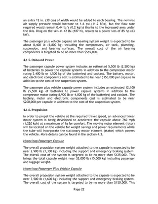 Page 22
an extra 12 in. (30 cm) of width would be added to each bearing. The nominal
air supply pressure would increase to 1.6 psi (11.2 kPa), but the flow rate
required would remain 0.44 lb/s (0.2 kg/s) thanks to the increased area under
the skis. Drag on the skis at 42 lbf (187 N), results in a power loss of 85 hp (63
kW).
The passenger plus vehicle capsule air bearing system weight is expected to be
about 8,400 lb (3,800 kg) including the compressors, air tank, plumbing,
suspension, and bearing surfaces. The overall cost of the air bearing
components is targeted to be no more than $565,000.
4.1.5. Onboard Power
The passenger capsule power system includes an estimated 5,500 lb (2,500 kg)
of batteries to power the capsule systems in addition to the compressor motor
(using 3,400 lb or 1,500 kg of the batteries) and coolant. The battery, motor,
and electronic components cost is estimated to be near $150,000 per capsule in
addition to the cost of the suspension system.
The passenger plus vehicle capsule power system includes an estimated 12,100
lb (5,500 kg) of batteries to power capsule systems in addition to the
compressor motor (using 8,900 lb or 4,000 kg of the batteries) and coolant. The
battery, motor and electronic components cost is estimated to be near
$200,000 per capsule in addition to the cost of the suspension system.
4.1.6. Propulsion
In order to propel the vehicle at the required travel speed, an advanced linear
motor system is being developed to accelerate the capsule above 760 mph
(1,220 kph) at a maximum of 1g for comfort. The moving motor element (rotor)
will be located on the vehicle for weight savings and power requirements while
the tube will incorporate the stationary motor element (stator) which powers
the vehicle. More details can be found in the section 4.3.
Hyperloop Passenger Capsule
The overall propulsion system weight attached to the capsule is expected to be
near 2,900 lb (1,300 kg) including the support and emergency braking system.
The overall cost of the system is targeted to be no more than $125,000. This
brings the total capsule weight near 33,000 lb (15,000 kg) including passenger
and luggage weight.
Hyperloop Passenger Plus Vehicle Capsule
The overall propulsion system weight attached to the capsule is expected to be
near 3,500 lb (1,600 kg) including the support and emergency braking system.
The overall cost of the system is targeted to be no more than $150,000. This
 