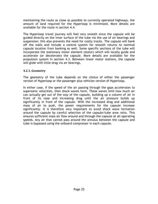 Page 25
maintaining the route as close as possible to currently operated highways, the
amount of land required for the Hyperloop is minimized. More details are
available for the route in section 4.4.
The Hyperloop travel journey will feel very smooth since the capsule will be
guided directly on the inner surface of the tube via the use of air bearings and
suspension; this also prevents the need for costly tracks. The capsule will bank
off the walls and include a control system for smooth returns to nominal
capsule location from banking as well. Some specific sections of the tube will
incorporate the stationary motor element (stator) which will locally guide and
accelerate (or decelerate) the capsule. More details are available for the
propulsion system in section 4.3. Between linear motor stations, the capsule
will glide with little drag via air bearings.
4.2.1. Geometry
The geometry of the tube depends on the choice of either the passenger
version of Hyperloop or the passenger plus vehicles version of Hyperloop.
In either case, if the speed of the air passing through the gaps accelerates to
supersonic velocities, then shock waves form. These waves limit how much air
can actually get out of the way of the capsule, building up a column of air in
front of its nose and increasing drag until the air pressure builds up
significantly in front of the capsule. With the increased drag and additional
mass of air to push, the power requirements for the capsule increase
significantly. It is therefore very important to avoid shock wave formation
around the capsule by careful selection of the capsule/tube area ratio. This
ensures sufficient mass air flow around and through the capsule at all operating
speeds. Any air that cannot pass around the annulus between the capsule and
tube is bypassed using the onboard compressor in each capsule.
 