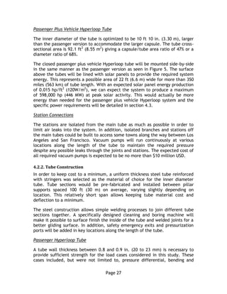 Page 27
Passenger Plus Vehicle Hyperloop Tube
The inner diameter of the tube is optimized to be 10 ft 10 in. (3.30 m), larger
than the passenger version to accommodate the larger capsule. The tube cross-
sectional area is 92.1 ft2
(8.55 m2
) giving a capsule/tube area ratio of 47% or a
diameter ratio of 68%.
The closed passenger plus vehicle Hyperloop tube will be mounted side-by-side
in the same manner as the passenger version as seen in Figure 5. The surface
above the tubes will be lined with solar panels to provide the required system
energy. This represents a possible area of 22 ft (6.6 m) wide for more than 350
miles (563 km) of tube length. With an expected solar panel energy production
of 0.015 hp/ft2
(120W/m2
), we can expect the system to produce a maximum
of 598,000 hp (446 MW) at peak solar activity. This would actually be more
energy than needed for the passenger plus vehicle Hyperloop system and the
specific power requirements will be detailed in section 4.3.
Station Connections
The stations are isolated from the main tube as much as possible in order to
limit air leaks into the system. In addition, isolated branches and stations off
the main tubes could be built to access some towns along the way between Los
Angeles and San Francisco. Vacuum pumps will run continuously at various
locations along the length of the tube to maintain the required pressure
despite any possible leaks through the joints and stations. The expected cost of
all required vacuum pumps is expected to be no more than $10 million USD.
4.2.2. Tube Construction
In order to keep cost to a minimum, a uniform thickness steel tube reinforced
with stringers was selected as the material of choice for the inner diameter
tube. Tube sections would be pre-fabricated and installed between pillar
supports spaced 100 ft (30 m) on average, varying slightly depending on
location. This relatively short span allows keeping tube material cost and
deflection to a minimum.
The steel construction allows simple welding processes to join different tube
sections together. A specifically designed cleaning and boring machine will
make it possible to surface finish the inside of the tube and welded joints for a
better gliding surface. In addition, safety emergency exits and pressurization
ports will be added in key locations along the length of the tube.
Passenger Hyperloop Tube
A tube wall thickness between 0.8 and 0.9 in. (20 to 23 mm) is necessary to
provide sufficient strength for the load cases considered in this study. These
cases included, but were not limited to, pressure differential, bending and
 