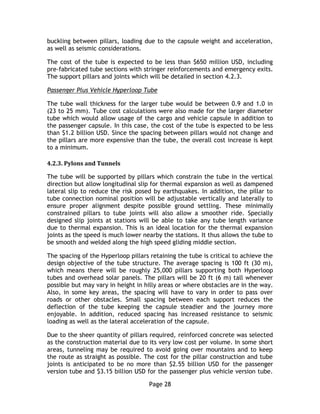 Page 28
buckling between pillars, loading due to the capsule weight and acceleration,
as well as seismic considerations.
The cost of the tube is expected to be less than $650 million USD, including
pre-fabricated tube sections with stringer reinforcements and emergency exits.
The support pillars and joints which will be detailed in section 4.2.3.
Passenger Plus Vehicle Hyperloop Tube
The tube wall thickness for the larger tube would be between 0.9 and 1.0 in
(23 to 25 mm). Tube cost calculations were also made for the larger diameter
tube which would allow usage of the cargo and vehicle capsule in addition to
the passenger capsule. In this case, the cost of the tube is expected to be less
than $1.2 billion USD. Since the spacing between pillars would not change and
the pillars are more expensive than the tube, the overall cost increase is kept
to a minimum.
4.2.3. Pylons and Tunnels
The tube will be supported by pillars which constrain the tube in the vertical
direction but allow longitudinal slip for thermal expansion as well as dampened
lateral slip to reduce the risk posed by earthquakes. In addition, the pillar to
tube connection nominal position will be adjustable vertically and laterally to
ensure proper alignment despite possible ground settling. These minimally
constrained pillars to tube joints will also allow a smoother ride. Specially
designed slip joints at stations will be able to take any tube length variance
due to thermal expansion. This is an ideal location for the thermal expansion
joints as the speed is much lower nearby the stations. It thus allows the tube to
be smooth and welded along the high speed gliding middle section.
The spacing of the Hyperloop pillars retaining the tube is critical to achieve the
design objective of the tube structure. The average spacing is 100 ft (30 m),
which means there will be roughly 25,000 pillars supporting both Hyperloop
tubes and overhead solar panels. The pillars will be 20 ft (6 m) tall whenever
possible but may vary in height in hilly areas or where obstacles are in the way.
Also, in some key areas, the spacing will have to vary in order to pass over
roads or other obstacles. Small spacing between each support reduces the
deflection of the tube keeping the capsule steadier and the journey more
enjoyable. In addition, reduced spacing has increased resistance to seismic
loading as well as the lateral acceleration of the capsule.
Due to the sheer quantity of pillars required, reinforced concrete was selected
as the construction material due to its very low cost per volume. In some short
areas, tunneling may be required to avoid going over mountains and to keep
the route as straight as possible. The cost for the pillar construction and tube
joints is anticipated to be no more than $2.55 billion USD for the passenger
version tube and $3.15 billion USD for the passenger plus vehicle version tube.
 