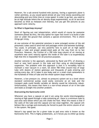 Page 3
However, for a sub several hundred mile journey, having a supersonic plane is
rather pointless, as you would spend almost all your time slowly ascending and
descending and very little time at cruise speed. In order to go fast, you need to
be at high altitude where the air density drops exponentially, as air at sea level
becomes as thick as molasses (not literally, but you get the picture) as you
approach sonic velocity.
So What is Hyperloop Anyway?
Short of figuring out real teleportation, which would of course be awesome
(someone please do this), the only option for super fast travel is to build a tube
over or under the ground that contains a special environment. This is where
things get tricky.
At one extreme of the potential solutions is some enlarged version of the old
pneumatic tubes used to send mail and packages within and between buildings.
You could, in principle, use very powerful fans to push air at high speed
through a tube and propel people-sized pods all the way from LA to San
Francisco. However, the friction of a 350 mile long column of air moving at
anywhere near sonic velocity against the inside of the tube is so stupendously
high that this is impossible for all practical purposes.
Another extreme is the approach, advocated by Rand and ET3, of drawing a
hard or near hard vacuum in the tube and then using an electromagnetic
suspension. The problem with this approach is that it is incredibly hard to
maintain a near vacuum in a room, let alone 700 miles (round trip) of large
tube with dozens of station gateways and thousands of pods entering and
exiting every day. All it takes is one leaky seal or a small crack somewhere in
the hundreds of miles of tube and the whole system stops working.
However, a low pressure (vs. almost no pressure) system set to a level where
standard commercial pumps could easily overcome an air leak and the
transport pods could handle variable air density would be inherently robust.
Unfortunately, this means that there is a non-trivial amount of air in the tube
and leads us straight into another problem.
Overcoming the Kantrowitz Limit
Whenever you have a capsule or pod (I am using the words interchangeably)
moving at high speed through a tube containing air, there is a minimum tube to
pod area ratio below which you will choke the flow. What this means is that if
the walls of the tube and the capsule are too close together, the capsule will
behave like a syringe and eventually be forced to push the entire column of air
in the system. Not good.
Nature’s top speed law for a given tube to pod area ratio is known as the
Kantrowitz limit. This is highly problematic, as it forces you to either go slowly
 
