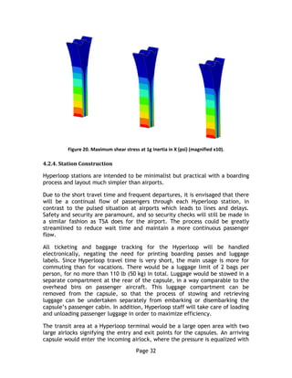 Page 32
Figure 20. Maximum shear stress at 1g Inertia in X (psi) (magnified x10).
4.2.4. Station Construction
Hyperloop stations are intended to be minimalist but practical with a boarding
process and layout much simpler than airports.
Due to the short travel time and frequent departures, it is envisaged that there
will be a continual flow of passengers through each Hyperloop station, in
contrast to the pulsed situation at airports which leads to lines and delays.
Safety and security are paramount, and so security checks will still be made in
a similar fashion as TSA does for the airport. The process could be greatly
streamlined to reduce wait time and maintain a more continuous passenger
flow.
All ticketing and baggage tracking for the Hyperloop will be handled
electronically, negating the need for printing boarding passes and luggage
labels. Since Hyperloop travel time is very short, the main usage is more for
commuting than for vacations. There would be a luggage limit of 2 bags per
person, for no more than 110 lb (50 kg) in total. Luggage would be stowed in a
separate compartment at the rear of the capsule, in a way comparable to the
overhead bins on passenger aircraft. This luggage compartment can be
removed from the capsule, so that the process of stowing and retrieving
luggage can be undertaken separately from embarking or disembarking the
capsule’s passenger cabin. In addition, Hyperloop staff will take care of loading
and unloading passenger luggage in order to maximize efficiency.
The transit area at a Hyperloop terminal would be a large open area with two
large airlocks signifying the entry and exit points for the capsules. An arriving
capsule would enter the incoming airlock, where the pressure is equalized with
 