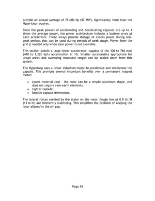 Page 34
provide an annual average of 76,000 hp (57 MW), significantly more than the
Hyperloop requires.
Since the peak powers of accelerating and decelerating capsules are up to 3
times the average power, the power architecture includes a battery array at
each accelerator. These arrays provide storage of excess power during non-
peak periods that can be used during periods of peak usage. Power from the
grid is needed only when solar power is not available.
This section details a large linear accelerator, capable of the 300 to 760 mph
(480 to 1,220 kph) acceleration at 1G. Smaller accelerators appropriate for
urban areas and ascending mountain ranges can be scaled down from this
system.
The Hyperloop uses a linear induction motor to accelerate and decelerate the
capsule. This provides several important benefits over a permanent magnet
motor:
 Lower material cost – the rotor can be a simple aluminum shape, and
does not require rare-earth elements.
 Lighter capsule.
 Smaller capsule dimensions.
The lateral forces exerted by the stator on the rotor though low at 0.9 lbf/ft
(13 N/m) are inherently stabilizing. This simplifies the problem of keeping the
rotor aligned in the air gap.
 