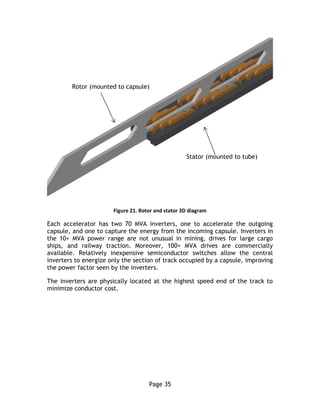 Page 35
Figure 21. Rotor and stator 3D diagram
Each accelerator has two 70 MVA inverters, one to accelerate the outgoing
capsule, and one to capture the energy from the incoming capsule. Inverters in
the 10+ MVA power range are not unusual in mining, drives for large cargo
ships, and railway traction. Moreover, 100+ MVA drives are commercially
available. Relatively inexpensive semiconductor switches allow the central
inverters to energize only the section of track occupied by a capsule, improving
the power factor seen by the inverters.
The inverters are physically located at the highest speed end of the track to
minimize conductor cost.
Rotor (mounted to capsule)
Stator (mounted to tube)
 