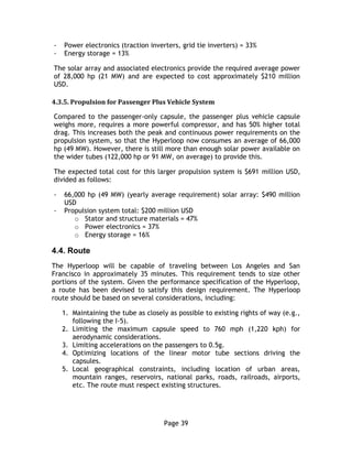Page 39
- Power electronics (traction inverters, grid tie inverters) = 33%
- Energy storage = 13%
The solar array and associated electronics provide the required average power
of 28,000 hp (21 MW) and are expected to cost approximately $210 million
USD.
4.3.5. Propulsion for Passenger Plus Vehicle System
Compared to the passenger-only capsule, the passenger plus vehicle capsule
weighs more, requires a more powerful compressor, and has 50% higher total
drag. This increases both the peak and continuous power requirements on the
propulsion system, so that the Hyperloop now consumes an average of 66,000
hp (49 MW). However, there is still more than enough solar power available on
the wider tubes (122,000 hp or 91 MW, on average) to provide this.
The expected total cost for this larger propulsion system is $691 million USD,
divided as follows:
- 66,000 hp (49 MW) (yearly average requirement) solar array: $490 million
USD
- Propulsion system total: $200 million USD
o Stator and structure materials = 47%
o Power electronics = 37%
o Energy storage = 16%
4.4. Route
The Hyperloop will be capable of traveling between Los Angeles and San
Francisco in approximately 35 minutes. This requirement tends to size other
portions of the system. Given the performance specification of the Hyperloop,
a route has been devised to satisfy this design requirement. The Hyperloop
route should be based on several considerations, including:
1. Maintaining the tube as closely as possible to existing rights of way (e.g.,
following the I-5).
2. Limiting the maximum capsule speed to 760 mph (1,220 kph) for
aerodynamic considerations.
3. Limiting accelerations on the passengers to 0.5g.
4. Optimizing locations of the linear motor tube sections driving the
capsules.
5. Local geographical constraints, including location of urban areas,
mountain ranges, reservoirs, national parks, roads, railroads, airports,
etc. The route must respect existing structures.
 