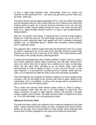 Page 4
or have a super huge diameter tube. Interestingly, there are usually two
solutions to the Kantrowitz limit – one where you go slowly and one where you
go really, really fast.
The latter solution sounds mighty appealing at first, until you realize that going
several thousand miles per hour means that you can’t tolerate even wide turns
without painful g loads. For a journey from San Francisco to LA, you will also
experience a rather intense speed up and slow down. And, when you get right
down to it, going through transonic buffet in a tube is just fundamentally a
dodgy prospect.
Both for trip comfort and safety, it would be best to travel at high subsonic
speeds for a 350 mile journey. For much longer journeys, such as LA to NY, it
would be worth exploring super high speeds and this is probably technically
feasible, but, as mentioned above, I believe the economics would probably
favor a supersonic plane.
The approach that I believe would overcome the Kantrowitz limit is to mount
an electric compressor fan on the nose of the pod that actively transfers high
pressure air from the front to the rear of the vessel. This is like having a pump
in the head of the syringe actively relieving pressure.
It would also simultaneously solve another problem, which is how to create a
low friction suspension system when traveling at over 700 mph. Wheels don’t
work very well at that sort of speed, but a cushion of air does. Air bearings,
which use the same basic principle as an air hockey table, have been
demonstrated to work at speeds of Mach 1.1 with very low friction. In this
case, however, it is the pod that is producing the air cushion, rather than the
tube, as it is important to make the tube as low cost and simple as possible.
That then begs the next question of whether a battery can store enough energy
to power a fan for the length of the journey with room to spare. Based on our
calculations, this is no problem, so long as the energy used to accelerate the
pod is not drawn from the battery pack.
This is where the external linear electric motor comes in, which is simply a
round induction motor (like the one in the Tesla Model S) rolled flat. This
would accelerate the pod to high subsonic velocity and provide a periodic
reboost roughly every 70 miles. The linear electric motor is needed for as little
as ~1% of the tube length, so is not particularly costly.
Making the Economics Work
The pods and linear motors are relatively minor expenses compared to the tube
itself – several hundred million dollars at most, compared with several billion
dollars for the tube. Even several billion is a low number when compared with
several tens of billion proposed for the track of the California rail project.
 