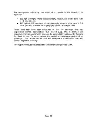 Page 40
For aerodynamic efficiency, the speed of a capsule in the Hyperloop is
typically:
 300 mph (480 kph) where local geography necessitates a tube bend radii
< 1.0 mile (1.6 km)
 760 mph (1,220 kph) where local geography allows a tube bend > 3.0
miles (4.8 km) or where local geography permits a straight tube.
These bend radii have been calculated so that the passenger does not
experience inertial accelerations that exceed 0.5g. This is deemed the
maximum inertial acceleration that can be comfortably sustained by humans
for short periods. To further reduce the inertial acceleration experienced by
passengers, the capsule and/or tube will incorporate a mechanism that will
allow a degree of ‘banking’.
The Hyperloop route was created by the authors using Google Earth.
 