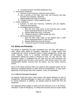 Page 53
d. Transports around 1.8 million people per year.
3. Sacramento, California:
a. Connects to San Francisco, California main station.
b. Uses a portion of the main route near San Francisco and tube
branches near Stockton, California.
c. Capsule departures every 15 minutes.
d. Transports around 1 million people per year.
4. Fresno, California:
a. Connects to both San Francisco, California and Los Angeles,
California main stations.
b. Los Angeles bound travelers:
i. Uses the main route closer to San Francisco plus a small
branch along State Route 41 near Fresno.
ii. Capsule departures every 15 minutes.
iii. Transports around 1 million people per year.
c. San Francisco bound travelers:
i. Uses the main route closer to Los Angeles plus a small
branch along State Route 41 near Fresno.
ii. Capsule departures every 30 minutes.
iii. Transports around 0.5 million people per year.
4.5. Safety and Reliability
The design of Hyperloop has been considered from the start with safety in
mind. Unlike other modes of transport, Hyperloop is a single system that
incorporates the vehicle, propulsion system, energy management, timing, and
route. Capsules travel in a carefully controlled and maintained tube
environment making the system is immune to wind, ice, fog, and rain. The
propulsion system is integrated into the tube and can only accelerate the
capsule to speeds that are safe in each section. With human control error and
unpredictable weather removed from the system, very few safety concerns
remain.
Some of the safety scenarios below are unique to the proposed system, but all
should be considered relative to other forms of transportation. In many cases
Hyperloop is intrinsically safer than airplanes, trains, or automobiles.
4.5.1. Onboard Passenger Emergency
All capsules would have direct radio contact with station operators in case of
emergencies, allowing passengers to report any incident, to request help and
to receive assistance. In addition, all capsules would be fitted with first aid
equipment.
The Hyperloop allows people to travel from San Francisco to LA in 30 minutes.
Therefore in case of emergency, it is likely that the best course of action would
 