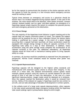 Page 54
be for the capsule to communicate the situation to the station operator and for
the capsule to finish the journey in a few minutes where emergency services
would be waiting to assist.
Typical times between an emergency and access to a physician should be
shorter than if an incident happened during airplane takeoff. In the case of the
airplane, the route would need to be adjusted, other planes rerouted, runways
cleared, airplane landed, taxi to a gate, and doors opened. An emergency in a
Hyperloop capsule simply requires the system to complete the planned journey
and meet emergency personnel at the destination.
4.5.2. Power Outage
The vast majority of the Hyperloop travel distance is spent coasting and so the
capsule does not require continuous power to travel. The capsule life support
systems will be powered by two or more redundant lithium ion battery packs
making it unaffected by a power outage. In the event of a power outage
occurring after a capsule had been launched, all linear accelerators would be
equipped with enough energy storage to bring all capsules currently in the
Hyperloop tube safely to a stop at their destination. In addition, linear
accelerators using the same storage would complete the acceleration of all
capsules currently in the tube. For additional redundancy, all Hyperloop
capsules would be fitted with a mechanical braking system to bring capsules
safely to a stop.
In summary, all journeys would be completed as expected from the passenger’s
perspective. Normal travel schedules would be resumed after power was
restored.
4.5.2. Capsule Depressurization
Hyperloop capsules will be designed to the highest safety standards and
manufactured with extensive quality checks to ensure their integrity. In the
event of a minor leak, the onboard environmental control system would
maintain capsule pressure using the reserve air carried onboard for the short
period of time it will take to reach the destination. In the case of a more
significant depressurization, oxygen masks would be deployed as in airplanes.
Once the capsule reached the destination safely it would be removed from
service. Safety of the onboard air supply in Hyperloop would be very similar to
aircraft, and can take advantage of decades of development in similar systems.
In the unlikely event of a large scale capsule depressurization, other capsules
in the tube would automatically begin emergency braking whilst the Hyperloop
tube would undergo rapid re-pressurization along its entire length.
 