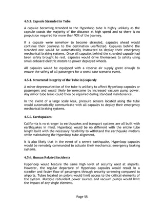 Page 55
4.5.3. Capsule Stranded in Tube
A capsule becoming stranded in the Hyperloop tube is highly unlikely as the
capsule coasts the majority of the distance at high speed and so there is no
propulsion required for more than 90% of the journey.
If a capsule were somehow to become stranded, capsules ahead would
continue their journeys to the destination unaffected. Capsules behind the
stranded one would be automatically instructed to deploy their emergency
mechanical braking systems. Once all capsules behind the stranded capsule had
been safely brought to rest, capsules would drive themselves to safety using
small onboard electric motors to power deployed wheels.
All capsules would be equipped with a reserve air supply great enough to
ensure the safety of all passengers for a worst case scenario event.
4.5.4. Structural Integrity of the Tube in Jeopardy
A minor depressurization of the tube is unlikely to affect Hyperloop capsules or
passengers and would likely be overcome by increased vacuum pump power.
Any minor tube leaks could then be repaired during standard maintenance.
In the event of a large scale leak, pressure sensors located along the tube
would automatically communicate with all capsules to deploy their emergency
mechanical braking systems.
4.5.5. Earthquakes
California is no stranger to earthquakes and transport systems are all built with
earthquakes in mind. Hyperloop would be no different with the entire tube
length built with the necessary flexibility to withstand the earthquake motions
while maintaining the Hyperloop tube alignment.
It is also likely that in the event of a severe earthquake, Hyperloop capsules
would be remotely commanded to actuate their mechanical emergency braking
systems.
4.5.6. Human Related Incidents
Hyperloop would feature the same high level of security used at airports.
However, the regular departure of Hyperloop capsules would result in a
steadier and faster flow of passengers through security screening compared to
airports. Tubes located on pylons would limit access to the critical elements of
the system. Multiple redundant power sources and vacuum pumps would limit
the impact of any single element.
 