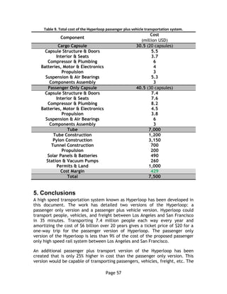 Page 57
Table 9. Total cost of the Hyperloop passenger plus vehicle transportation system.
Component
Cost
(million USD)
Cargo Capsule 30.5 (20 capsules)
Capsule Structure & Doors 5.5
Interior & Seats 3.7
Compressor & Plumbing 6
Batteries, Motor & Electronics 4
Propulsion 3
Suspension & Air Bearings 5.3
Components Assembly 3
Passenger Only Capsule 40.5 (30 capsules)
Capsule Structure & Doors 7.4
Interior & Seats 7.6
Compressor & Plumbing 8.2
Batteries, Motor & Electronics 4.5
Propulsion 3.8
Suspension & Air Bearings 6
Components Assembly 3
Tube 7,000
Tube Construction 1,200
Pylon Construction 3,150
Tunnel Construction 700
Propulsion 200
Solar Panels & Batteries 490
Station & Vacuum Pumps 260
Permits & Land 1,000
Cost Margin 429
Total 7,500
5. Conclusions
A high speed transportation system known as Hyperloop has been developed in
this document. The work has detailed two versions of the Hyperloop: a
passenger only version and a passenger plus vehicle version. Hyperloop could
transport people, vehicles, and freight between Los Angeles and San Francisco
in 35 minutes. Transporting 7.4 million people each way every year and
amortizing the cost of $6 billion over 20 years gives a ticket price of $20 for a
one-way trip for the passenger version of Hyperloop. The passenger only
version of the Hyperloop is less than 9% of the cost of the proposed passenger
only high speed rail system between Los Angeles and San Francisco.
An additional passenger plus transport version of the Hyperloop has been
created that is only 25% higher in cost than the passenger only version. This
version would be capable of transporting passengers, vehicles, freight, etc. The
 