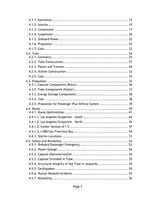 Page 7
4.1.1. Geometry.................................................................... 13
4.1.2. Interior....................................................................... 15
4.1.3. Compressor.................................................................. 17
4.1.4. Suspension................................................................... 20
4.1.5. Onboard Power ............................................................. 22
4.1.6. Propulsion ................................................................... 22
4.1.7. Cost........................................................................... 23
4.2. Tube............................................................................... 24
4.2.1. Geometry.................................................................... 25
4.2.2. Tube Construction.......................................................... 27
4.2.3. Pylons and Tunnels......................................................... 28
4.2.4. Station Construction ....................................................... 32
4.2.5. Cost........................................................................... 33
4.3. Propulsion ........................................................................ 33
4.3.1. Capsule Components (Rotor) ............................................. 36
4.3.2. Tube Components (Stator) ................................................ 37
4.3.3. Energy Storage Components .............................................. 38
4.3.4. Cost........................................................................... 38
4.3.5. Propulsion for Passenger Plus Vehicle System ......................... 39
4.4. Route.............................................................................. 39
4.4.1. Route Optimization ........................................................ 41
4.4.1.1. Los Angeles/Grapevine - South ........................................ 44
4.4.1.2. Los Angeles/Grapevine – North ........................................ 45
4.4.1.2. Center Section of I-5 .................................................... 47
4.4.1.3. I-580/San Francisco Bay................................................. 49
4.4.3. Station Locations ........................................................... 51
4.5. Safety and Reliability ........................................................... 53
4.5.1. Onboard Passenger Emergency........................................... 53
4.5.2. Power Outage............................................................... 54
4.5.2. Capsule Depressurization ................................................. 54
4.5.3. Capsule Stranded in Tube................................................. 55
4.5.4. Structural Integrity of the Tube in Jeopardy........................... 55
4.5.5. Earthquakes ................................................................. 55
4.5.6. Human Related Incidents ................................................. 55
4.5.7. Reliability.................................................................... 56
 