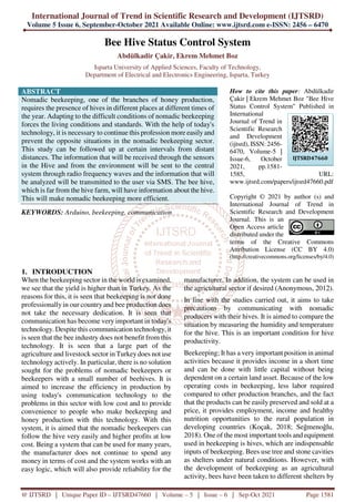 International Journal of Trend in Scientific Research and Development (IJTSRD)
Volume 5 Issue 6, September-October 2021 Available Online: www.ijtsrd.com e-ISSN: 2456 – 6470
@ IJTSRD | Unique Paper ID – IJTSRD47660 | Volume – 5 | Issue – 6 | Sep-Oct 2021 Page 1581
Bee Hive Status Control System
Abdülkadir Çakir, Ekrem Mehmet Boz
Isparta University of Applied Sciences, Faculty of Technology,
Department of Electrical and Electronics Engineering, Isparta, Turkey
ABSTRACT
Nomadic beekeeping, one of the branches of honey production,
requires the presence of hives in different places at different times of
the year. Adapting to the difficult conditions of nomadic beekeeping
forces the living conditions and standards. With the help of today's
technology, it is necessary to continue this profession more easily and
prevent the opposite situations in the nomadic beekeeping sector.
This study can be followed up at certain intervals from distant
distances. The information that will be received through the sensors
in the Hive and from the environment will be sent to the central
system through radio frequency waves and the information that will
be analyzed will be transmitted to the user via SMS. The bee hive,
which is far from the hive farm, will have information about the hive.
This will make nomadic beekeeping more efficient.
KEYWORDS: Arduino, beekeeping, communication
How to cite this paper: Abdülkadir
Çakir | Ekrem Mehmet Boz "Bee Hive
Status Control System" Published in
International
Journal of Trend in
Scientific Research
and Development
(ijtsrd), ISSN: 2456-
6470, Volume-5 |
Issue-6, October
2021, pp.1581-
1585, URL:
www.ijtsrd.com/papers/ijtsrd47660.pdf
Copyright © 2021 by author (s) and
International Journal of Trend in
Scientific Research and Development
Journal. This is an
Open Access article
distributed under the
terms of the Creative Commons
Attribution License (CC BY 4.0)
(http://creativecommons.org/licenses/by/4.0)
1. INTRODUCTION
When the beekeeping sector in the world is examined,
we see that the yield is higher than in Turkey. As the
reasons for this, it is seen that beekeeping is not done
professionally in our country and bee production does
not take the necessary dedication. It is seen that
communication has become very important in today's
technology. Despite this communication technology, it
is seen that the bee industry does not benefit from this
technology. It is seen that a large part of the
agriculture and livestock sector in Turkeydoes not use
technology actively. In particular, there is no solution
sought for the problems of nomadic beekeepers or
beekeepers with a small number of beehives. It is
aimed to increase the efficiency in production by
using today's communication technology to the
problems in this sector with low cost and to provide
convenience to people who make beekeeping and
honey production with this technology. With this
system, it is aimed that the nomadic beekeepers can
follow the hive very easily and higher profits at low
cost. Being a system that can be used for many years,
the manufacturer does not continue to spend any
money in terms of cost and the system works with an
easy logic, which will also provide reliability for the
manufacturer. In addition, the system can be used in
the agricultural sector if desired (Anonymous, 2012).
In line with the studies carried out, it aims to take
precautions by communicating with nomadic
producers with their hives. It is aimed to compare the
situation by measuring the humidity and temperature
for the hive. This is an important condition for hive
productivity.
Beekeeping; It has a very important position in animal
activities because it provides income in a short time
and can be done with little capital without being
dependent on a certain land asset. Because of the low
operating costs in beekeeping, less labor required
compared to other production branches, and the fact
that the products can be easily preserved and sold at a
price, it provides employment, income and healthy
nutrition opportunities to the rural population in
developing countries (Koçak, 2018; Seğmenoğlu,
2018). One of the most important tools and equipment
used in beekeeping is hives, which are indispensable
inputs of beekeeping. Bees use tree and stone cavities
as shelters under natural conditions. However, with
the development of beekeeping as an agricultural
activity, bees have been taken to different shelters by
IJTSRD47660
 
