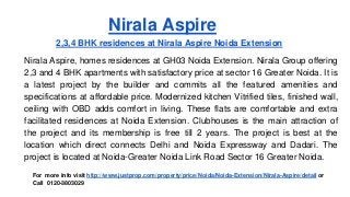 Nirala Aspire
2,3,4 BHK residences at Nirala Aspire Noida Extension
Nirala Aspire, homes residences at GH03 Noida Extension. Nirala Group offering
2,3 and 4 BHK apartments with satisfactory price at sector 16 Greater Noida. It is
a latest project by the builder and commits all the featured amenities and
specifications at affordable price. Modernized kitchen Vitrified tiles, finished wall,
ceiling with OBD adds comfort in living. These flats are comfortable and extra
facilitated residences at Noida Extension. Clubhouses is the main attraction of
the project and its membership is free till 2 years. The project is best at the
location which direct connects Delhi and Noida Expressway and Dadari. The
project is located at Noida-Greater Noida Link Road Sector 16 Greater Noida.
For more info visit http://www.justprop.com/property/price/Noida/Noida-Extension/Nirala-Aspire/detail or
Call 0120-3803029
 