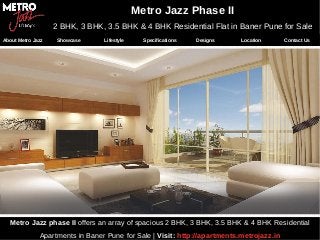 Metro Jazz phase II offers an array of spacious 2 BHK, 3 BHK, 3.5 BHK & 4 BHK Residential
Apartments in Baner Pune for Sale | Visit: http://apartments.metrojazz.in
Metro Jazz Phase II
2 BHK, 3 BHK, 3.5 BHK & 4 BHK Residential Flat in Baner Pune for Sale
About Metro Jazz Showcase Lifestyle Specifications Designs Location Contact Us
 