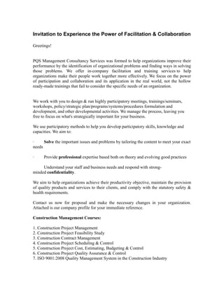 Invitation to Experience the Power of Facilitation & Collaboration
Greetings!
PQS Management Consultancy Services was formed to help organizations improve their
performance by the identification of organizational problems and finding ways in solving
those problems. We offer in-company facilitation and training services to help
organizations make their people work together more effectively. We focus on the power
of participation and collaboration and its application in the real world, not the hollow
ready-made trainings that fail to consider the specific needs of an organization.
We work with you to design & run highly participatory meetings, trainings/seminars,
workshops, policy/strategic plan/programs/systems/procedures formulation and
development, and other developmental activities. We manage the process, leaving you
free to focus on what's strategically important for your business.
We use participatory methods to help you develop participatory skills, knowledge and
capacities. We aim to:
· Solve the important issues and problems by tailoring the content to meet your exact
needs
· Provide professional expertise based both on theory and evolving good practices
Understand your staff and business needs and respond with strong-
minded confidentiality.
We aim to help organizations achieve their productivity objective, maintain the provision
of quality products and services to their clients, and comply with the statutory safety &
health requirements.
Contact us now for proposal and make the necessary changes in your organization.
Attached is our company profile for your immediate reference.
Construction Management Courses:
1. Construction Project Management
2. Construction Project Feasibility Study
3. Construction Contract Management
4. Construction Project Scheduling & Control
5. Construction Project Cost, Estimating, Budgeting & Control
6. Construction Project Quality Assurance & Control
7. ISO 9001:2008 Quality Management System in the Construction Industry
 
