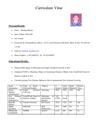Curriculum Vitae
Personal Details:
 Name – Sharbani Sharma
 Date of Birth- 18/03/1983
 Sex- Female
 Permanent & Correspondence address: 22/1/5, Laxmi Narayan Tolla Road , Block- B, Flat -101 Howrah
-711103
 Email id.: sharbani_s@yahoo.com
 Phone Numbers - # 033-26687615 & +91-9231899587
Educational Details :
 Obtained MBA degree in Marketing from Punjab Technical University in 2012.
 Completed PGPM in Marketing (Major) & International Business (Minor) from UnitedWorld School of
Business, Kolkata in 2012.
 Currently pursuing Post Graduate Diploma in Mass Communication from Jadavpur University.
Name of
Examination
Name of Board /
University/Institute
Subjects %
Scored
Total
Marks
Marks
Obtained
Division
/Class
Master of
Business
Administration
Punjab Technical
University
Marketing 58.03 2850 1654 2nd
Post Graduate
Program in
Management
UnitedWorld School of
Business, Kolkata
Marketing &
International
Business
5.02
CGPA
9
Grade
- -
Bachelor of
Science
Calcutta University Bio-Science 50.29 1350 679 2nd
Higher
Secondary
WBCHSE BCP,
Mathematics
43.9 1000 439 P
Madhyamik
Examination
WBBSE General 61.25 800 490 1st
 