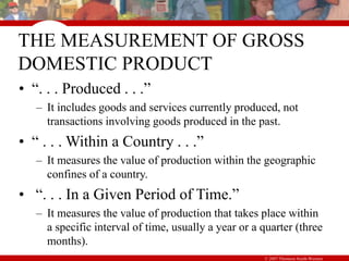 © 2007 Thomson South-Western
THE MEASUREMENT OF GROSS
DOMESTIC PRODUCT
• “. . . Produced . . .”
– It includes goods and services currently produced, not
transactions involving goods produced in the past.
• “ . . . Within a Country . . .”
– It measures the value of production within the geographic
confines of a country.
• “. . . In a Given Period of Time.”
– It measures the value of production that takes place within
a specific interval of time, usually a year or a quarter (three
months).
 