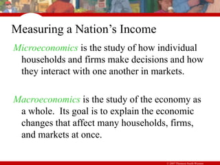 © 2007 Thomson South-Western
Measuring a Nation’s Income
Microeconomics is the study of how individual
households and firms make decisions and how
they interact with one another in markets.
Macroeconomics is the study of the economy as
a whole. Its goal is to explain the economic
changes that affect many households, firms,
and markets at once.
 