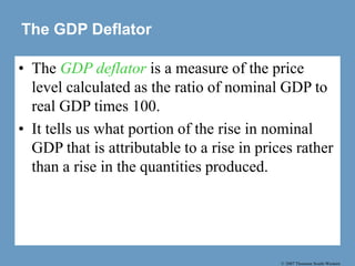 © 2007 Thomson South-Western
The GDP Deflator
• The GDP deflator is a measure of the price
level calculated as the ratio of nominal GDP to
real GDP times 100.
• It tells us what portion of the rise in nominal
GDP that is attributable to a rise in prices rather
than a rise in the quantities produced.
 