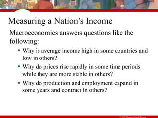 © 2007 Thomson South-Western
Measuring a Nation’s Income
Macroeconomics answers questions like the
following:
 Why is average income high in some countries and
low in others?
 Why do prices rise rapidly in some time periods
while they are more stable in others?
 Why do production and employment expand in
some years and contract in others?
 