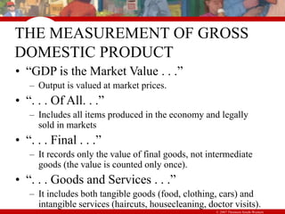 © 2007 Thomson South-Western
THE MEASUREMENT OF GROSS
DOMESTIC PRODUCT
• “GDP is the Market Value . . .”
– Output is valued at market prices.
• “. . . Of All. . .”
– Includes all items produced in the economy and legally
sold in markets
• “. . . Final . . .”
– It records only the value of final goods, not intermediate
goods (the value is counted only once).
• “. . . Goods and Services . . .”
– It includes both tangible goods (food, clothing, cars) and
intangible services (haircuts, housecleaning, doctor visits).
 